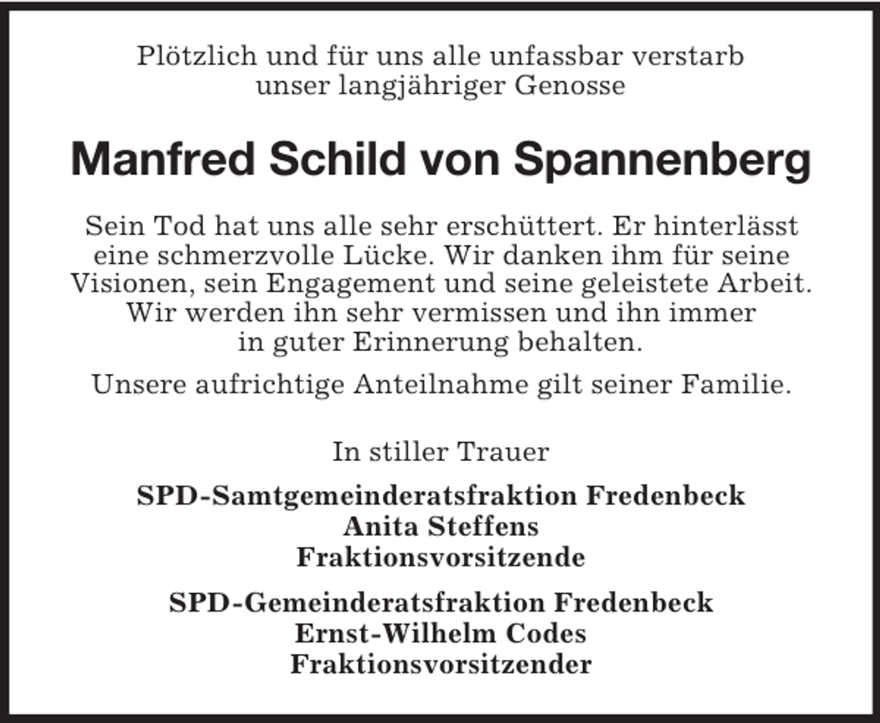 <p>Plötzlich und für uns alle unfassbar verstarb<br />unser langjähriger Genosse</p><p>Manfred Schild von Spannenberg<br />Sein Tod hat uns alle sehr erschüttert. Er hinterlässt<br />eine schmerzvolle Lücke. Wir danken ihm für seine<br />Visionen, sein Engagement und seine geleistete Arbeit.<br />Wir werden ihn sehr vermissen und ihn immer<br />in guter Erinnerung behalten.<br />Unsere aufrichtige Anteilnahme gilt seiner Familie.<br />In stiller Trauer<br />SPD-Samtgemeinderatsfraktion Fredenbeck<br />Anita Steffens<br />Fraktionsvorsitzende<br />SPD-Gemeinderatsfraktion Fredenbeck<br />Ernst-Wilhelm Codes<br />Fraktionsvorsitzender</p>