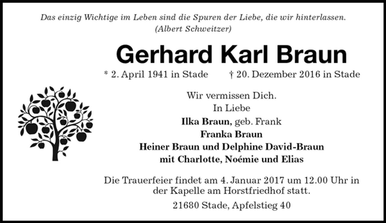 <p>Das einzig Wichtige im Leben sind die Spuren der Liebe, die wir hinterlassen.<br />(Albert Schweitzer)<br />Gerhard Karl Braun<br />* 2. April 1941 in Stade † 20. Dezember 2016 in Stade<br />Wir vermissen Dich.<br />In Liebe<br />Ilka Braun, geb. Frank<br />Franka Braun<br />Heiner Braun und Delphine David-Braun<br />mit Charlotte, Noémie und Elias<br />Die Trauerfeier findet am 4. Januar 2017 um 12.00 Uhr in der Kapelle am Horstfriedhof statt.<br />21680 Stade, Apfelstieg 40</p>