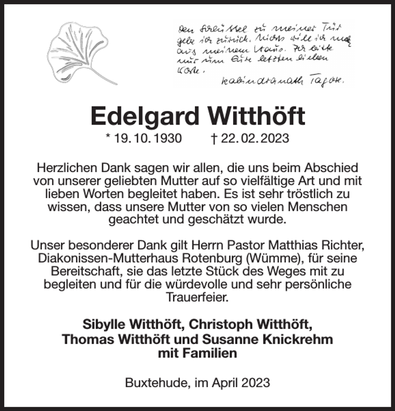 <p>Edelgard Witthöft<br />* 19. 10. 1930 † 22. 02. 2023<br />Herzlichen Dank sagen wir allen, die uns beim Abschied von unserer geliebten Mutter auf so vielfältige Art und mit lieben Worten begleitet haben. Es ist sehr tröstlich zu<br />wissen, dass unsere Mutter von so vielen Menschen<br />geachtet und geschätzt wurde.</p><p>Unser besonderer Dank gilt Herrn Pastor Matthias Richter, Diakonissen-Mutterhaus Rotenburg (Wümme), für seine<br />Bereitschaft, sie das letzte Stück des Weges mit zu<br />begleiten und für die würdevolle und sehr persönliche<br />Trauerfeier.</p><p>Sibylle Witthöft, Christoph Witthöft,<br />Thomas Witthöft und Susanne Knickrehm<br />mit Familien<br />Buxtehude, im April 2023</p>