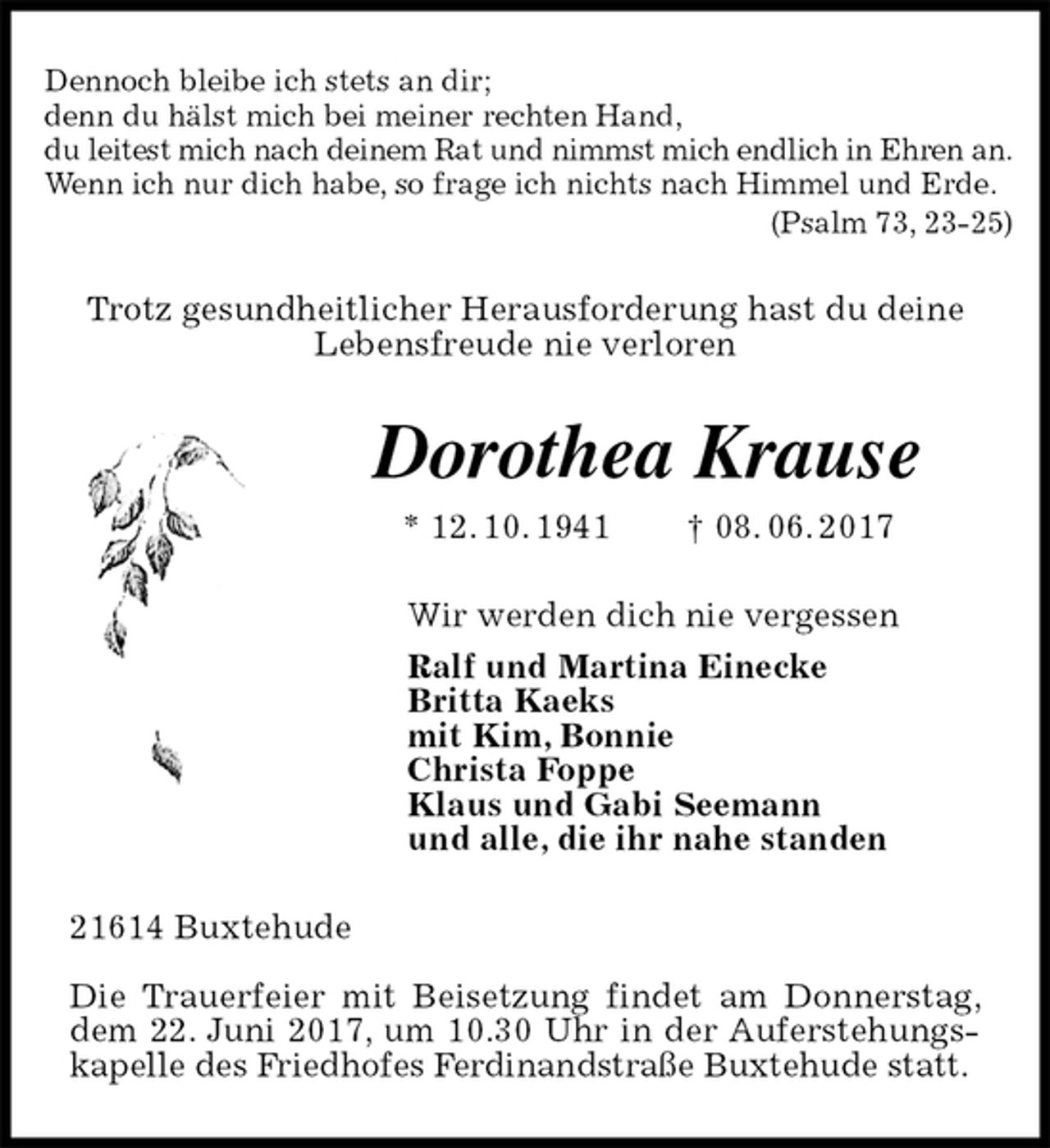 <p>Dennoch bleibe ich stets an dir;<br />denn du hälst mich bei meiner rechten Hand,<br />du leitest mich nach deinem Rat und nimmst mich endlich in Ehren an.<br />Wenn ich nur dich habe, so frage ich nichts nach Himmel und Erde.<br />(Psalm 73, 23-25)<br />Trotz gesundheitlicher Herausforderung hast du deine<br />Lebensfreude nie verloren<br />Dorothea Krause<br />* 12. 10. 1941 † 08. 06. 2017<br />Wir werden dich nie vergessen<br />Ralf und Martina Einecke<br />Britta Kaeks<br />mit Kim, Bonnie<br />Christa Foppe<br />Klaus und Gabi Seemann<br />und alle, die ihr nahe standen<br />21614 Buxtehude</p><p>Die Trauerfeier mit Beisetzung findet am Donnerstag, dem 22. Juni 2017, um 10.30 Uhr in der Auferstehungskapelle des Friedhofes Ferdinandstraße Buxtehude statt.</p>