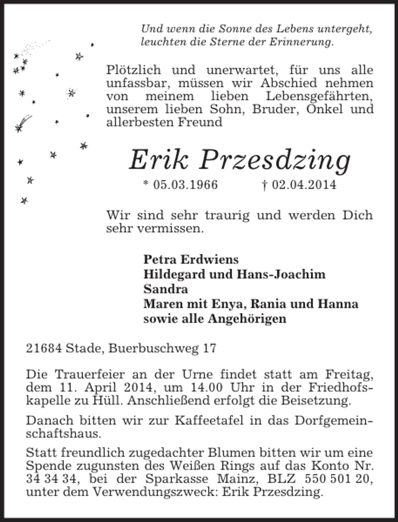 <p>Und wenn die Sonne des Lebens untergeht,<br />leuchten die Sterne der Erinnerung.<br />Plötzlich und unerwartet, für uns alle<br />unfassbar, müssen wir Abschied nehmen von meinem lieben Lebensgefährten,<br />unserem lieben Sohn, Bruder, Onkel und allerbesten Freund<br />Erik Przesdzing<br />* 05.03.1966 † 02.04.2014<br />Wir sind sehr traurig und werden Dich sehr vermissen.<br />Petra Erdwiens<br />Hildegard und Hans-Joachim<br />Sandra<br />Maren mit Enya, Rania und Hanna<br />sowie alle Angehörigen<br />21684 Stade, Buerbuschweg 17</p>
<p>Die Trauerfeier an der Urne findet statt am Freitag, dem 11. April 2014, um 14.00 Uhr in der Friedhofs-<br />kapelle zu Hüll. Anschließend erfolgt die Beisetzung.<br />Danach bitten wir zur Kaffeetafel in das Dorfgemeinschaftshaus.<br />Statt freundlich zugedachter Blumen bitten wir um eine Spende zugunsten des Weißen Rings auf das Konto Nr. 34 34 34, bei der Sparkasse Mainz, BLZ 550 501 20,<br />unter dem Verwendungszweck: Erik Przesdzing.</p>