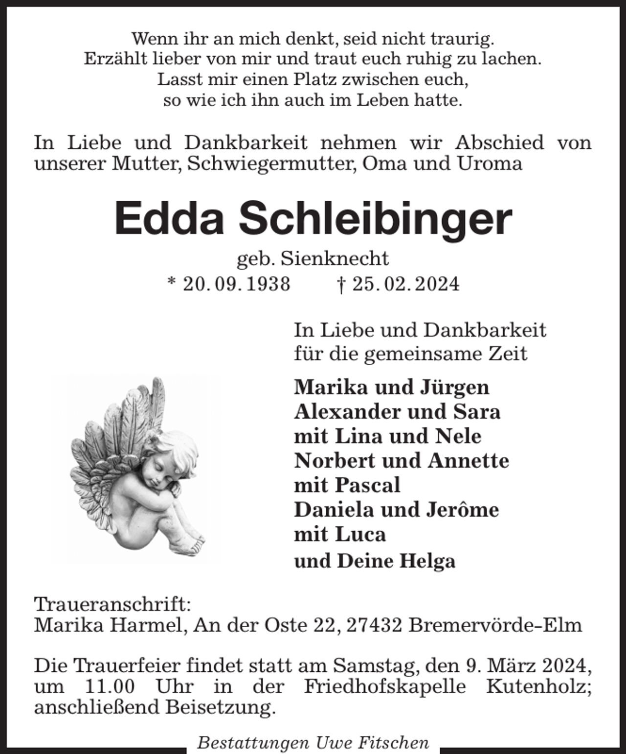 <p>Wenn ihr an mich denkt, seid nicht traurig.<br />Erzählt lieber von mir und traut euch ruhig zu lachen.<br />Lasst mir einen Platz zwischen euch,<br />so wie ich ihn auch im Leben hatte.<br />In Liebe und Dankbarkeit nehmen wir Abschied von<br />unserer Mutter, Schwiegermutter, Oma und Uroma<br />Edda Schleibinger<br />geb. Sienknecht<br />* 20. 09. 1938 † 25. 02. 2024<br />In Liebe und Dankbarkeit<br />für die gemeinsame Zeit<br />Marika und Jürgen<br />Alexander und Sara<br />mit Lina und Nele<br />Norbert und Annette<br />mit Pascal<br />Daniela und Jerôme<br />mit Luca<br />und Deine Helga<br />Traueranschrift:<br />Marika Harmel, An der Oste 22, 27432 Bremervörde-Elm</p><p>Die Trauerfeier findet statt am Samstag, den 9. März 2024,<br />um 11.00 Uhr in der Friedhofskapelle Kutenholz;<br />anschließend Beisetzung.<br />Bestattungen Uwe Fitschen</p>