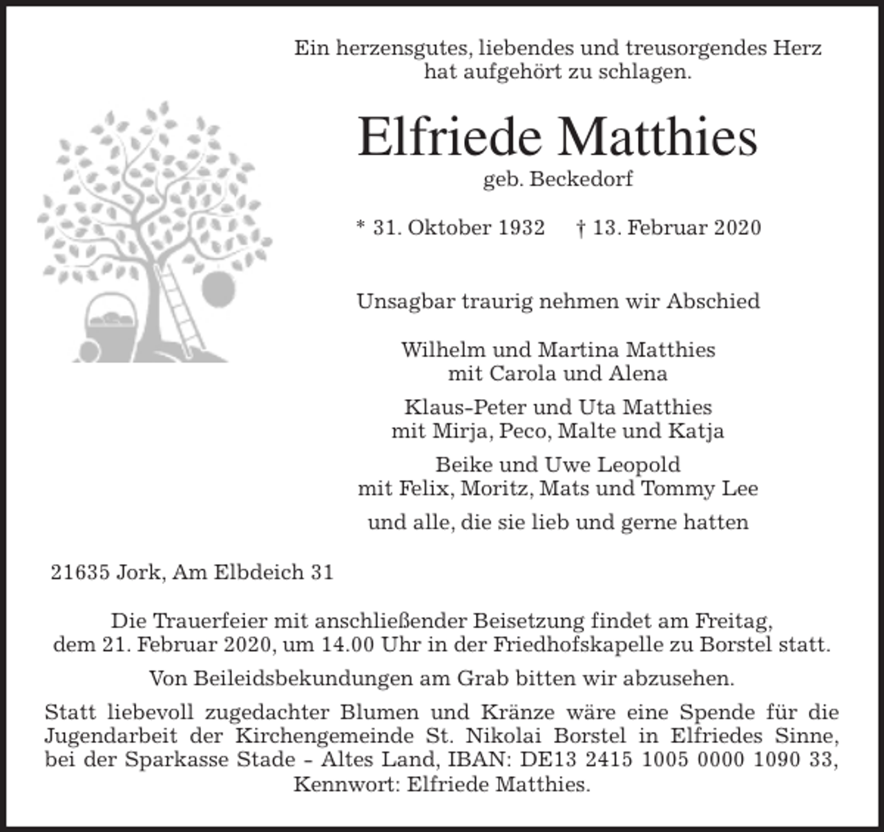 <p>Ein herzensgutes, liebendes und treusorgendes Herz<br />hat aufgehört zu schlagen.<br />Elfriede Matthies<br />geb. Beckedorf</p>
<p>* 31. Oktober 1932 † 13. Februar 2020<br />Unsagbar traurig nehmen wir Abschied</p>
<p>Wilhelm und Martina Matthies<br />mit Carola und Alena<br />Klaus-Peter und Uta Matthies<br />mit Mirja, Peco, Malte und Katja<br />Beike und Uwe Leopold<br />mit Felix, Moritz, Mats und Tommy Lee<br />und alle, die sie lieb und gerne hatten<br />21635 Jork, Am Elbdeich 31</p>
<p>Die Trauerfeier mit anschließender Beisetzung findet am Freitag,<br />dem 21. Februar 2020, um 14.00 Uhr in der Friedhofskapelle zu Borstel statt.<br />Von Beileidsbekundungen am Grab bitten wir abzusehen.<br />Statt liebevoll zugedachter Blumen und Kränze wäre eine Spende für die<br />Jugendarbeit der Kirchengemeinde St. Nikolai Borstel in Elfriedes Sinne,<br />bei der Sparkasse Stade - Altes Land, IBAN: DE13 2415 1005 0000 1090 33,<br />Kennwort: Elfriede Matthies.</p>