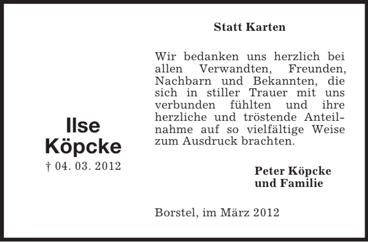 <p>Statt Karten</p><p>Ilse<br />Köpcke<br />† 04. 03. 2012</p><p>Wir bedanken uns herzlich bei<br />allen Verwandten, Freunden,<br />Nachbarn und Bekannten, die<br />sich in stiller Trauer mit uns<br />verbunden fühlten und ihre<br />herzliche und tröstende Anteilnahme auf so vielfältige Weise<br />zum Ausdruck brachten.<br />Peter Köpcke<br />und Familie<br />Borstel, im März 2012</p>