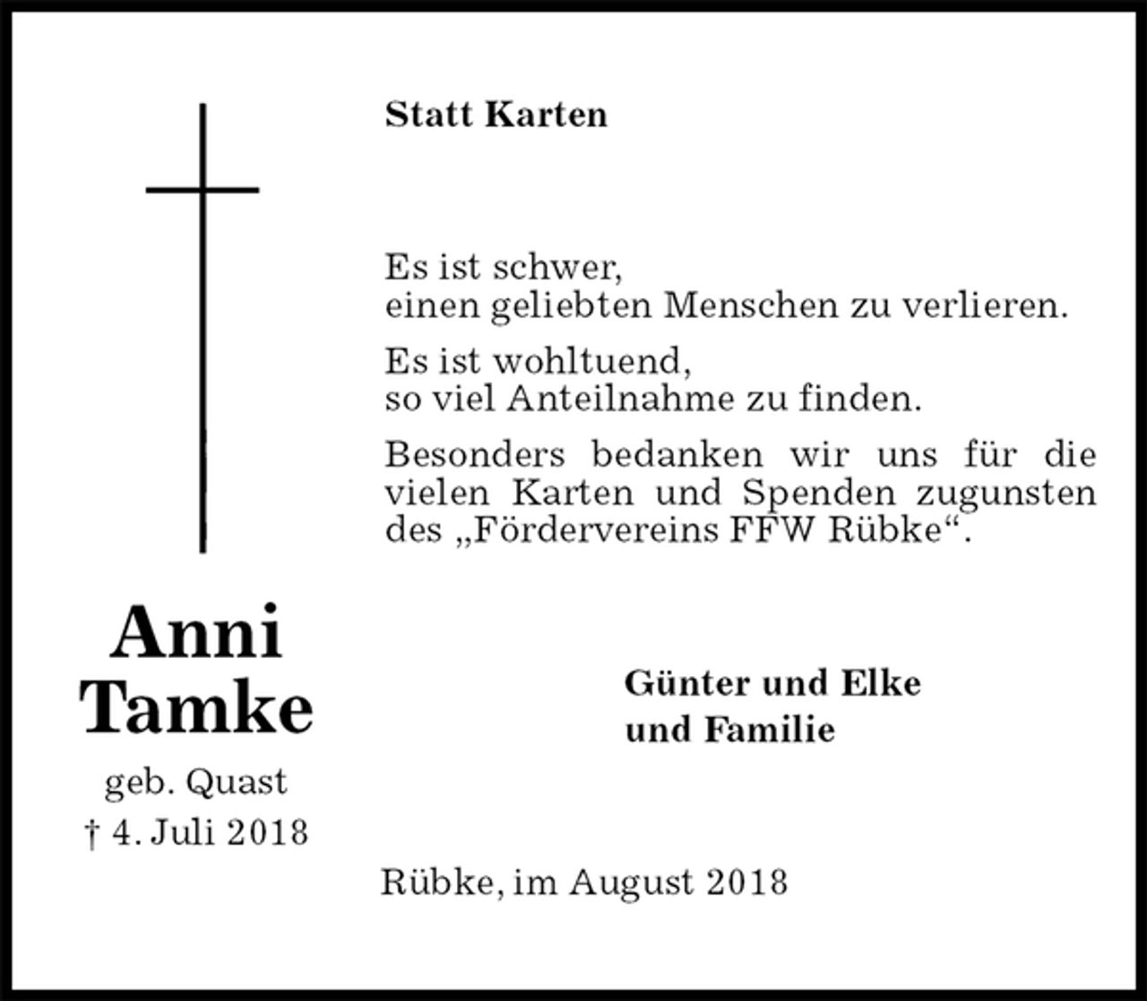 <p>Statt Karten<br />Es ist schwer,<br />einen geliebten Menschen zu verlieren.<br />Es ist wohltuend,<br />so viel Anteilnahme zu finden.<br />Besonders bedanken wir uns für die vielen Karten und Spenden zugunsten des „Fördervereins FFW Rübke“.<br />Günter und Elke<br />und Familie<br />Rübke, im August 2018<br />Anni<br />Tamke<br />geb. Quast<br />† 4. Juli 2018</p>