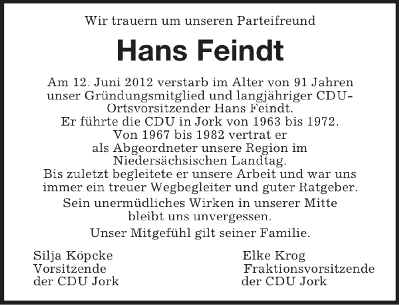 <p>Wir trauern um unseren Parteifreund<br />Hans Feindt<br />Am 12. Juni 2012 verstarb im Alter von 91 Jahren<br />unser Gründungsmitglied und langjähriger CDU-<br />Ortsvorsitzender Hans Feindt.<br />Er führte die CDU in Jork von 1963 bis 1972.<br />Von 1967 bis 1982 vertrat er<br />als Abgeordneter unsere Region im<br />Niedersächsischen Landtag.<br />Bis zuletzt begleitete er unsere Arbeit und war uns<br />immer ein treuer Wegbegleiter und guter Ratgeber.<br />Sein unermüdliches Wirken in unserer Mitte<br />bleibt uns unvergessen.<br />Unser Mitgefühl gilt seiner Familie.<br />Silja Köpcke Elke Krog<br />Vorsitzende Fraktionsvorsitzende<br />der CDU Jork der CDU Jork</p>