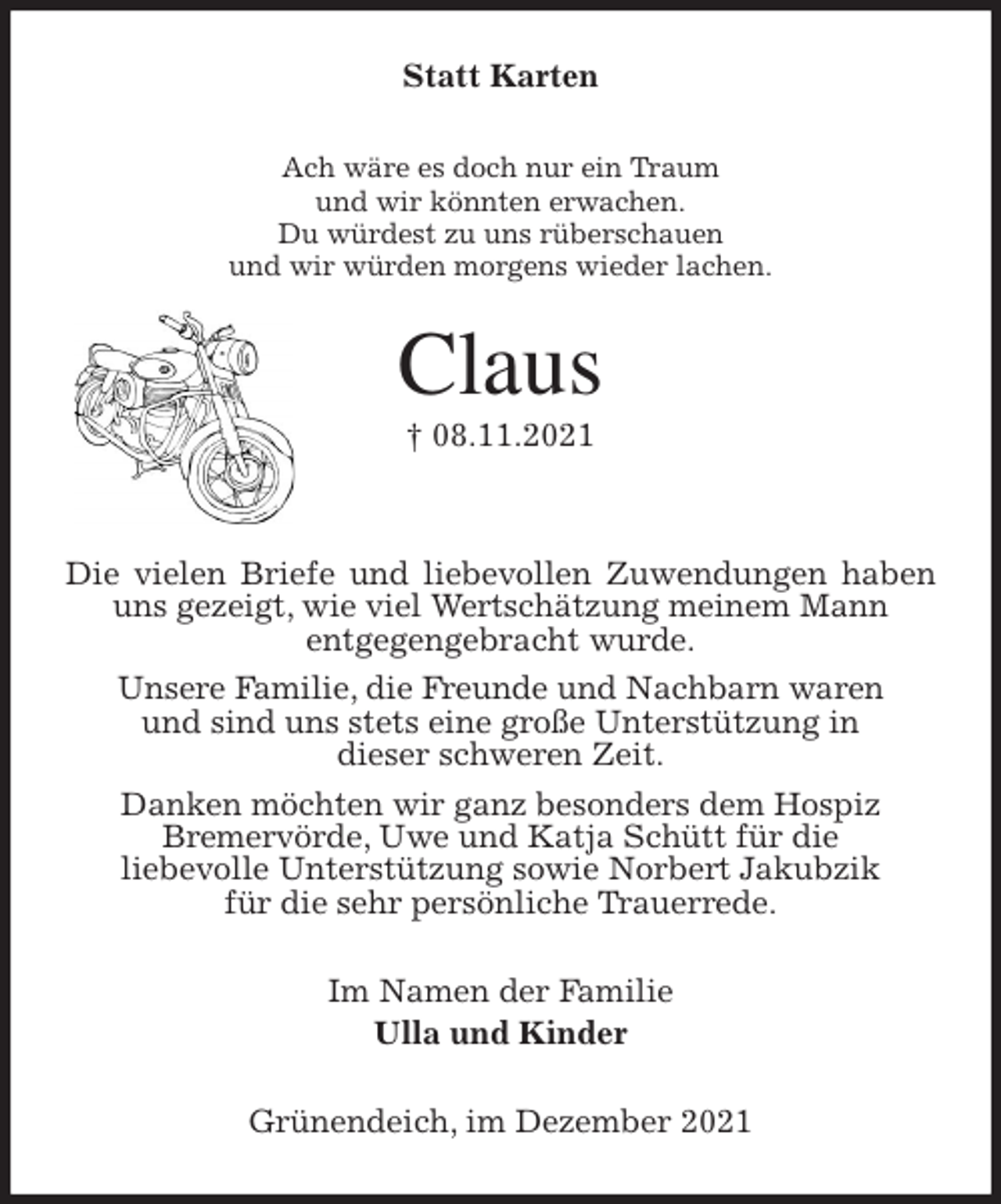 <p>Statt Karten<br />Ach wäre es doch nur ein Traum<br />und wir könnten erwachen.<br />Du würdest zu uns rüberschauen<br />und wir würden morgens wieder lachen.<br />Claus<br />† 08.11.2021<br />Die vielen Briefe und liebevollen Zuwendungen haben uns gezeigt, wie viel Wertschätzung meinem Mann<br />entgegengebracht wurde.<br />Unsere Familie, die Freunde und Nachbarn waren<br />und sind uns stets eine große Unterstützung in<br />dieser schweren Zeit.<br />Danken möchten wir ganz besonders dem Hospiz<br />Bremervörde, Uwe und Katja Schütt für die<br />liebevolle Unterstützung sowie Norbert Jakubzik<br />für die sehr persönliche Trauerrede.<br />Im Namen der Familie<br />Ulla und Kinder<br />Grünendeich, im Dezember 2021</p>