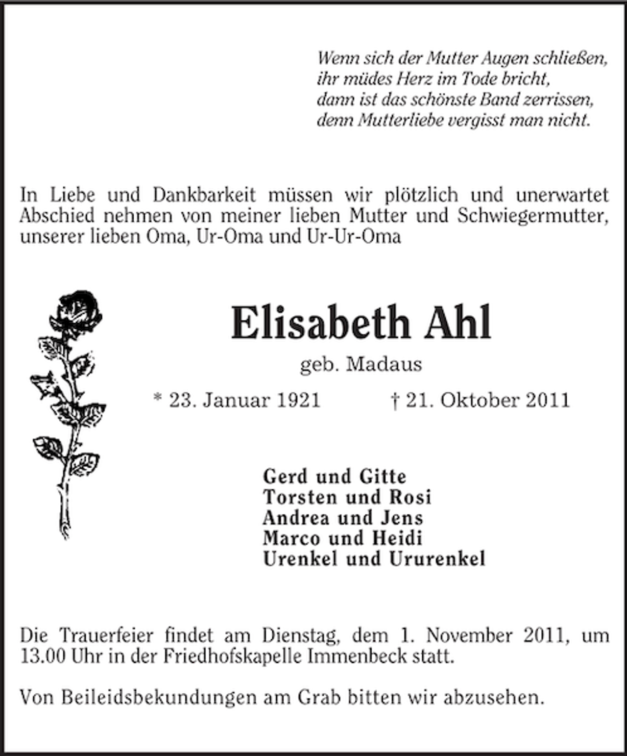<p>Wenn sich der Mutter Augen schließen,<br />ihr müdes Herz im Tode bricht,<br />dann ist das schönste Band zerrissen,<br />denn Mutterliebe vergisst man nicht.<br />In Liebe und Dankbarkeit müssen wir plötzlich und unerwartet<br />Abschied nehmen von meiner lieben Mutter und Schwiegermutter,<br />unserer lieben Oma, Ur-Oma und Ur-Ur-Oma<br />Elisabeth Ahl<br />geb. Madaus<br />* 23. Januar 1921 † 21. Oktober 2011<br />Gerd und Gitte<br />Torsten und Rosi<br />Andrea und Jens<br />Marco und Heidi<br />Urenkel und Ururenkel<br />Die Trauerfeier findet am Dienstag, dem 1. November 2011, um<br />13.00 Uhr in der Friedhofskapelle Immenbeck statt.</p><p>Von Beileidsbekundungen am Grab bitten wir abzusehen.</p>