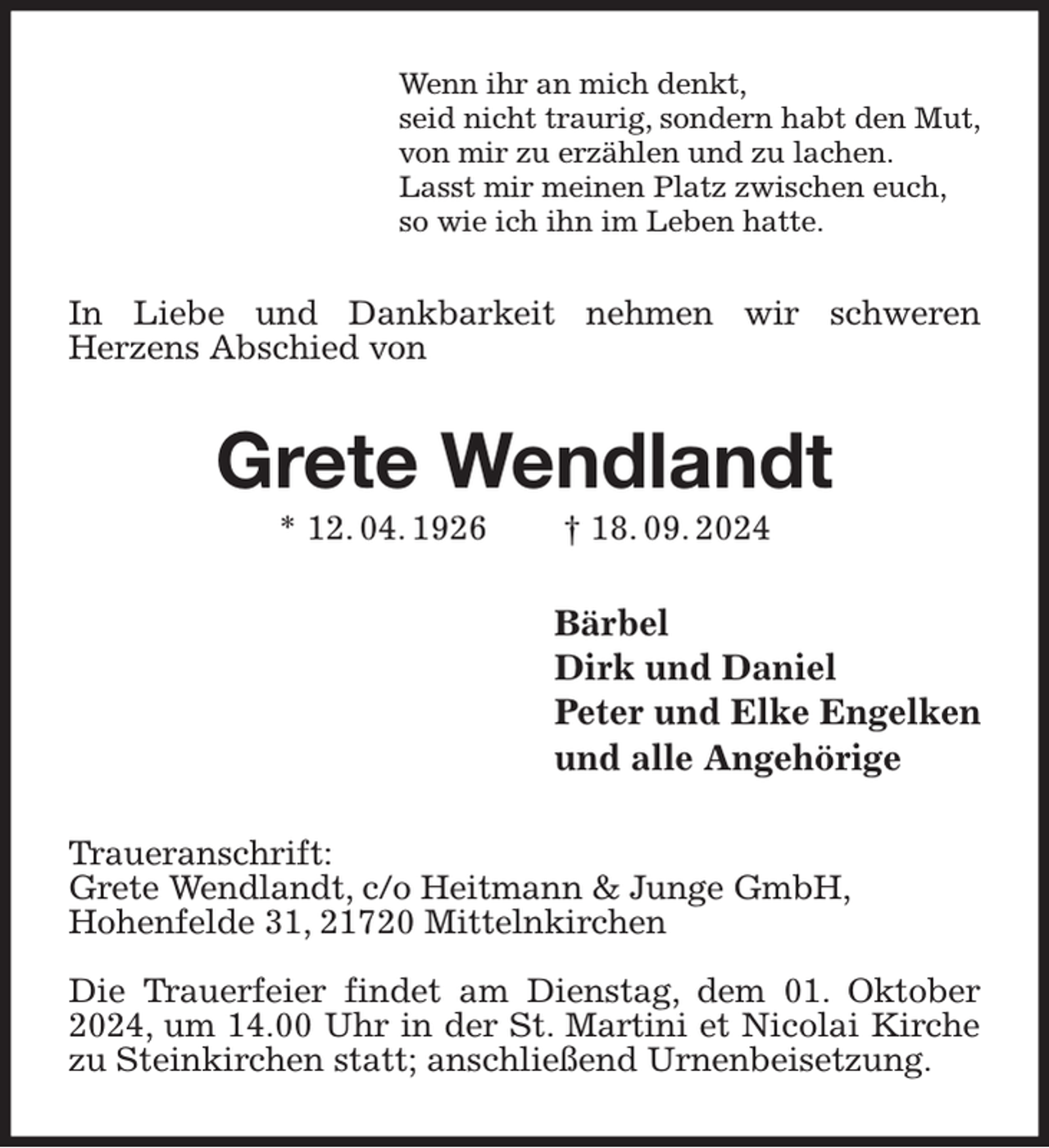 <p>Wenn ihr an mich denkt,<br />seid nicht traurig, sondern habt den Mut,<br />von mir zu erzählen und zu lachen.<br />Lasst mir meinen Platz zwischen euch,<br />so wie ich ihn im Leben hatte.<br />In Liebe und Dankbarkeit nehmen wir schweren<br />Herzens Abschied von<br />Grete Wendlandt<br />* 12. 04. 1926 † 18. 09. 2024<br />Bärbel<br />Dirk und Daniel<br />Peter und Elke Engelken<br />und alle Angehörige<br />Traueranschrift:<br />Grete Wendlandt, c/o Heitmann &amp; Junge GmbH,<br />Hohenfelde 31, 21720 Mittelnkirchen</p><p>Die Trauerfeier findet am Dienstag, dem 01. Oktober 2024, um 14.00 Uhr in der St. Martini et Nicolai Kirche zu Steinkirchen statt; anschließend Urnenbeisetzung.</p>