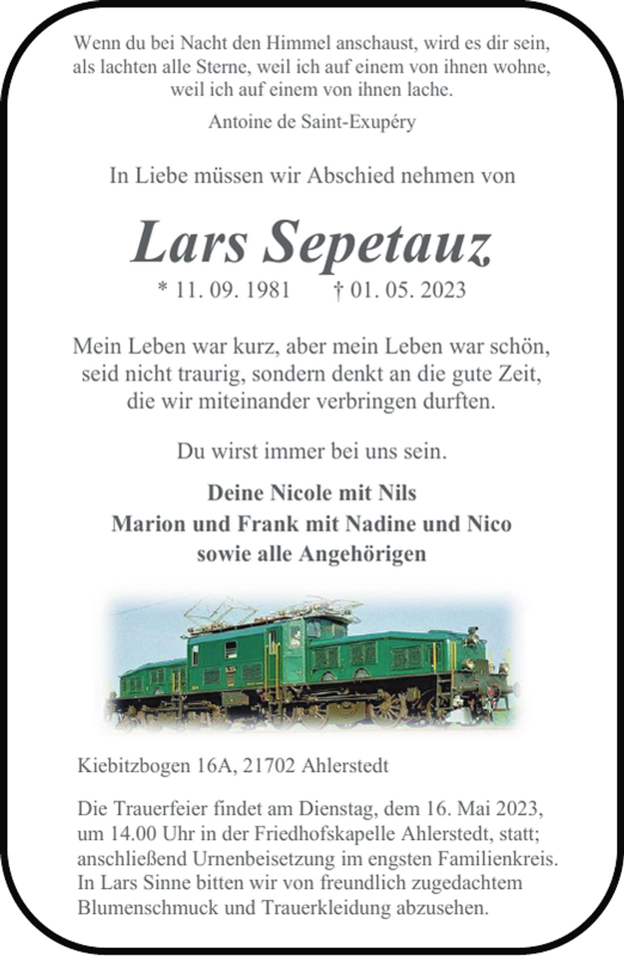 <p>Wenn du bei Nacht den Himmel anschaust, wird es dir sein,<br />als lachten alle Sterne, weil ich auf einem von ihnen wohne,<br />weil ich auf einem von ihnen lache.<br />Antoine de Saint-Exupéry<br />In Liebe müssen wir Abschied nehmen von<br />Lars Sepetauz<br />* 11. 09. 1981 † 01. 05. 2023<br />Mein Leben war kurz, aber mein Leben war schön,<br />seid nicht traurig, sondern denkt an die gute Zeit,<br />die wir miteinander verbringen durften.<br />Du wirst immer bei uns sein.<br />Deine Nicole mit Nils<br />Marion und Frank mit Nadine und Nico<br />sowie alle Angehörigen<br />Kiebitzbogen 16A, 21702 Ahlerstedt<br />Die Trauerfeier findet am Dienstag, dem 16. Mai 2023,<br />um 14.00 Uhr in der Friedhofskapelle Ahlerstedt, statt;<br />anschließend Urnenbeisetzung im engsten Familienkreis.<br />In Lars Sinne bitten wir von freundlich zugedachtem<br />Blumenschmuck und Trauerkleidung abzusehen.</p>
