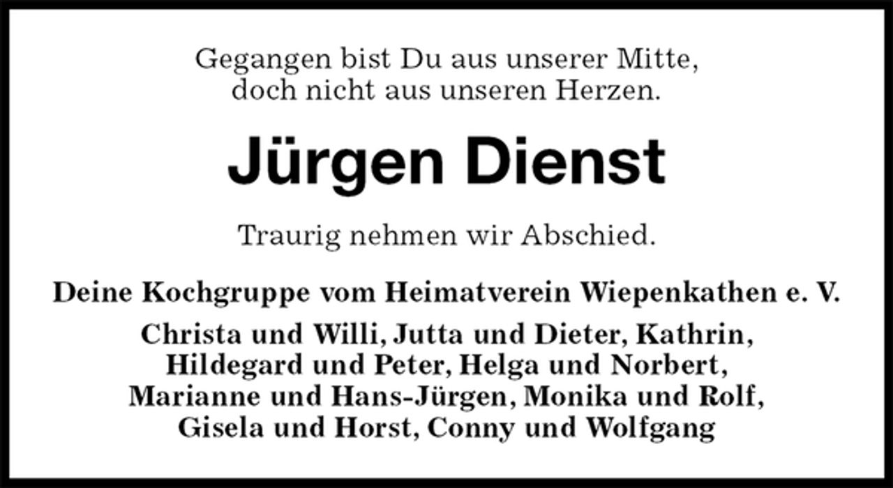 <p>Gegangen bist Du aus unserer Mitte,<br />doch nicht aus unseren Herzen.<br />Jürgen Dienst<br />Traurig nehmen wir Abschied.<br />Deine Kochgruppe vom Heimatverein Wiepenkathen e. V.<br />Christa und Willi, Jutta und Dieter, Kathrin,<br />Hildegard und Peter, Helga und Norbert,<br />Marianne und Hans-Jürgen, Monika und Rolf,<br />Gisela und Horst, Conny und Wolfgang</p>