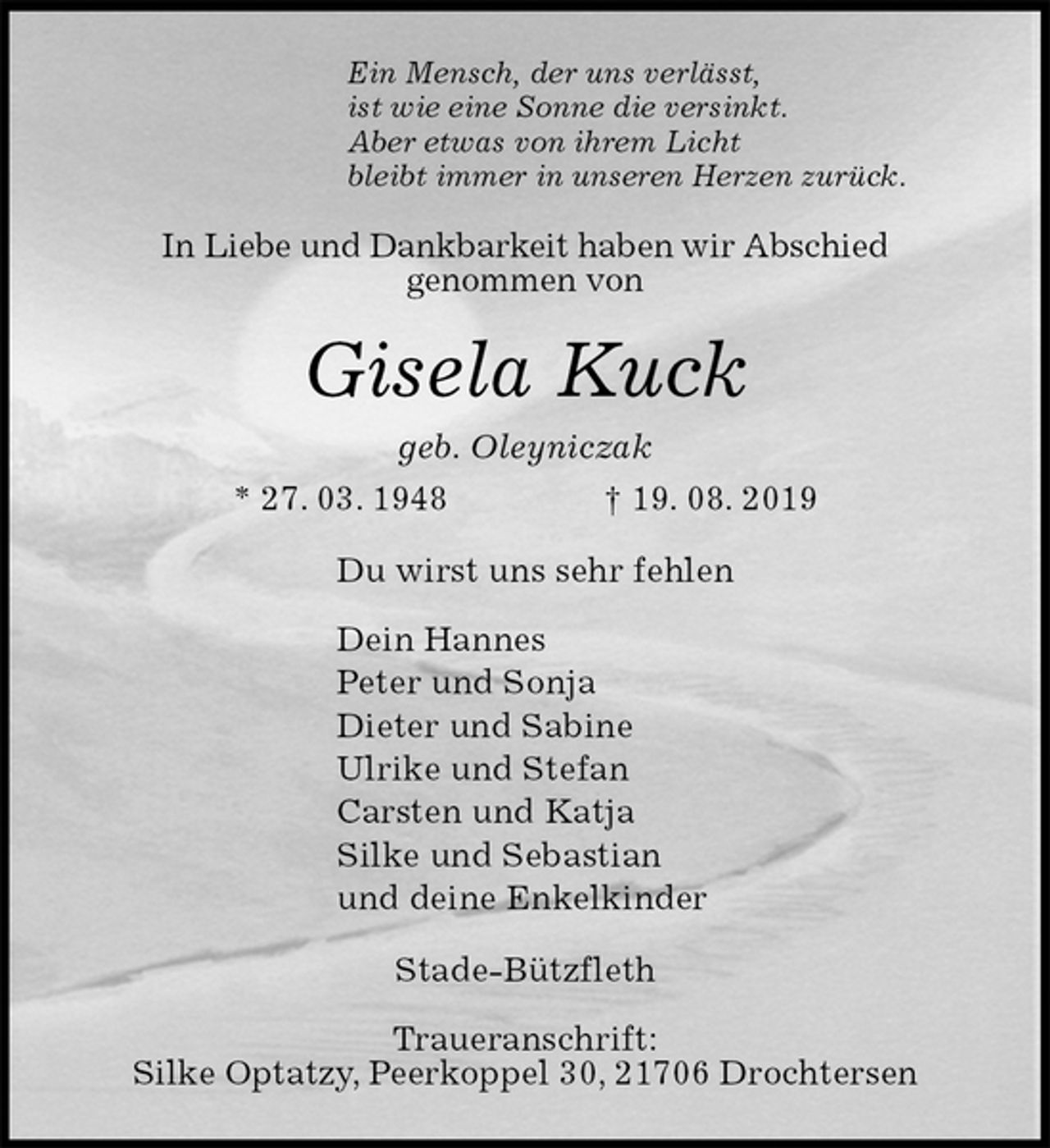 <p>Ein Mensch, der uns verlässt,<br />ist wie eine Sonne die versinkt.<br />Aber etwas von ihrem Licht<br />bleibt immer in unseren Herzen zurück.<br />In Liebe und Dankbarkeit haben wir Abschied<br />genommen von<br />Gisela Kuck<br />geb. Oleyniczak<br />* 27. 03. 1948 † 19. 08. 2019<br />Du wirst uns sehr fehlen</p>
<p>Dein Hannes<br />Peter und Sonja<br />Dieter und Sabine<br />Ulrike und Stefan<br />Carsten und Katja<br />Silke und Sebastian<br />und deine Enkelkinder<br />Stade-Bützfleth</p>
<p>Traueranschrift:<br />Silke Optatzy, Peerkoppel 30, 21706 Drochtersen</p>