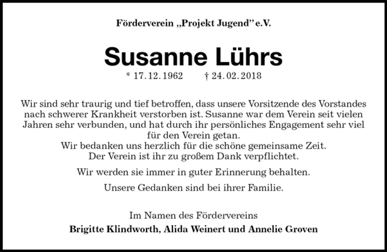 <p>Förderverein „Projekt Jugend” e.V.<br />Susanne Lührs<br />* 17. 12. 1962 † 24. 02. 2018<br />Wir sind sehr traurig und tief betroffen, dass unsere Vorsitzende des Vorstandes<br />nach schwerer Krankheit verstorben ist. Susanne war dem Verein seit vielen Jahren sehr verbunden, und hat durch ihr persönliches Engagement sehr viel für den Verein getan.<br />Wir bedanken uns herzlich für die schöne gemeinsame Zeit.<br />Der Verein ist ihr zu großem Dank verpflichtet.<br />Wir werden sie immer in guter Erinnerung behalten.<br />Unsere Gedanken sind bei ihrer Familie.<br />Im Namen des Fördervereins<br />Brigitte Klindworth, Alida Weinert und Annelie Groven</p>