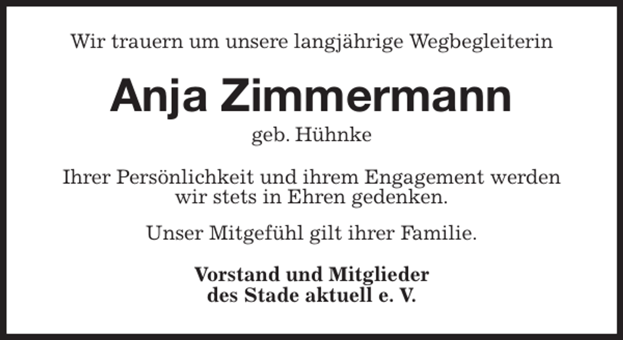 <p>Wir trauern um unsere langjährige Wegbegleiterin<br />Anja Zimmermann<br />geb. Hühnke<br />Ihrer Persönlichkeit und ihrem Engagement werden<br />wir stets in Ehren gedenken.<br />Unser Mitgefühl gilt ihrer Familie.<br />Vorstand und Mitglieder<br />des Stade aktuell e. V.</p>