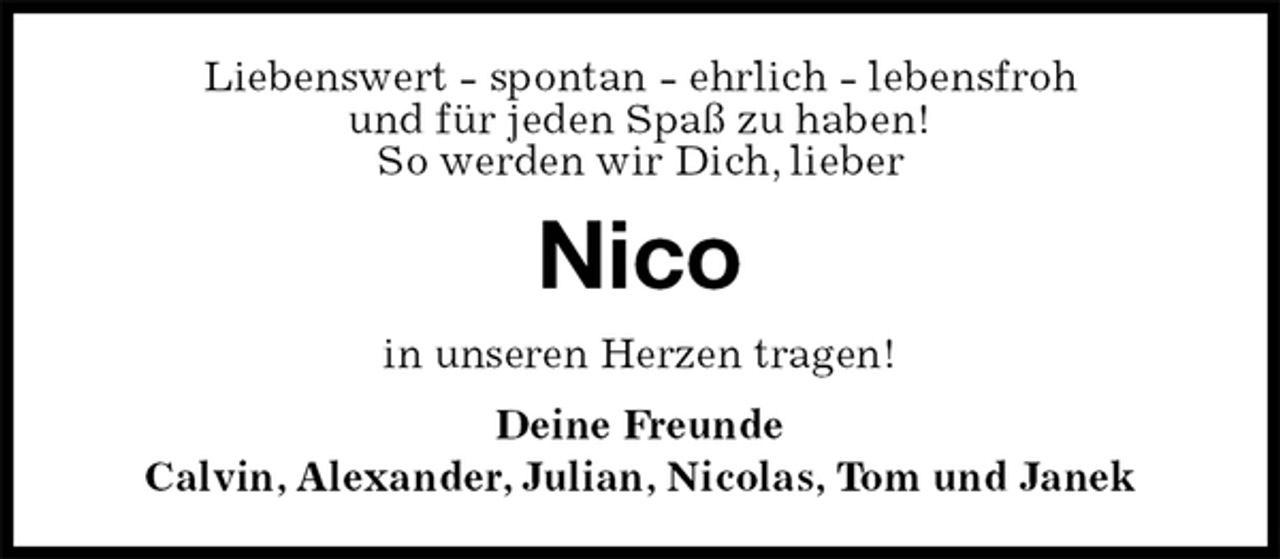 <p>Liebenswert - spontan - ehrlich - lebensfroh<br />und für jeden Spaß zu haben!<br />So werden wir Dich, lieber<br />Nico<br />in unseren Herzen tragen!<br />Deine Freunde<br />Calvin, Alexander, Julian, Nicolas, Tom und Janek</p>