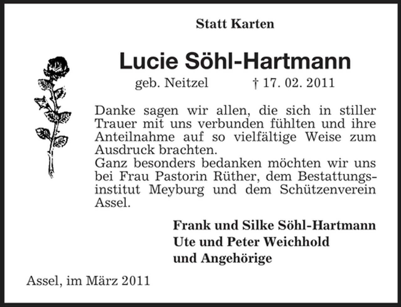 <p>Statt Karten</p><p>Lucie Söhl-Hartmann<br />geb. Neitzel † 17. 02. 2011 Danke sagen wir allen, die sich in stiller Trauer mit uns verbunden fühlten und ihre Anteilnahme auf so vielfältige Weise zum Ausdruck brachten. Ganz besonders bedanken möchten wir uns bei Frau Pastorin Rüther, dem Bestattungsinstitut Meyburg und dem Schützenverein Assel. Frank und Silke Söhl-Hartmann Ute und Peter Weichhold und Angehörige Assel, im März 2011</p>