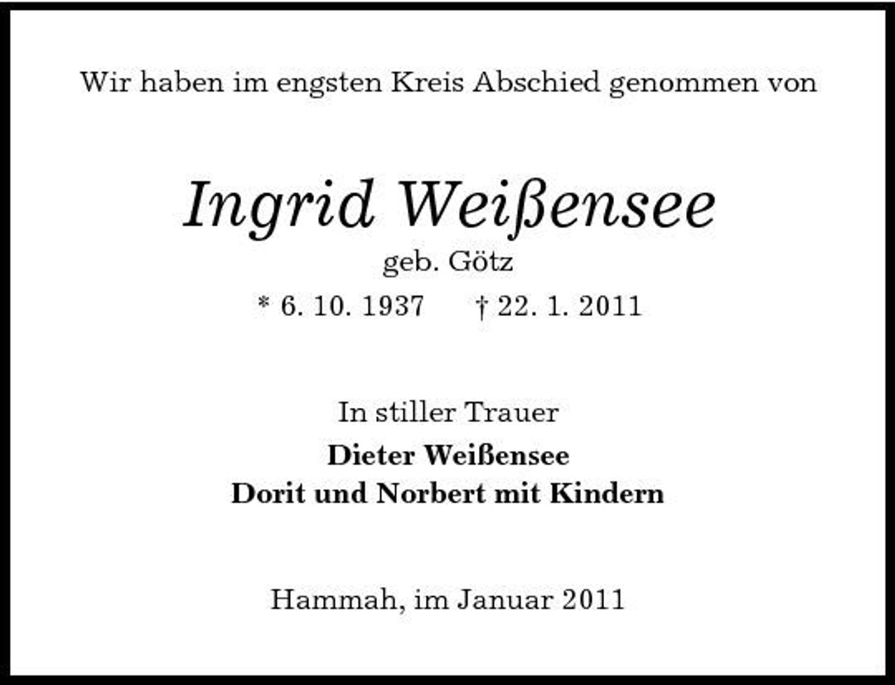 <p>Wir haben im engsten Kreis Abschied genommen von</p><p>Ingrid Weißensee<br />geb. Götz * 6. 10. 1937 † 22. 1. 2011 In stiller Trauer Dieter Weißensee Dorit und Norbert mit Kindern</p><p>Hammah, im Januar 2011</p>