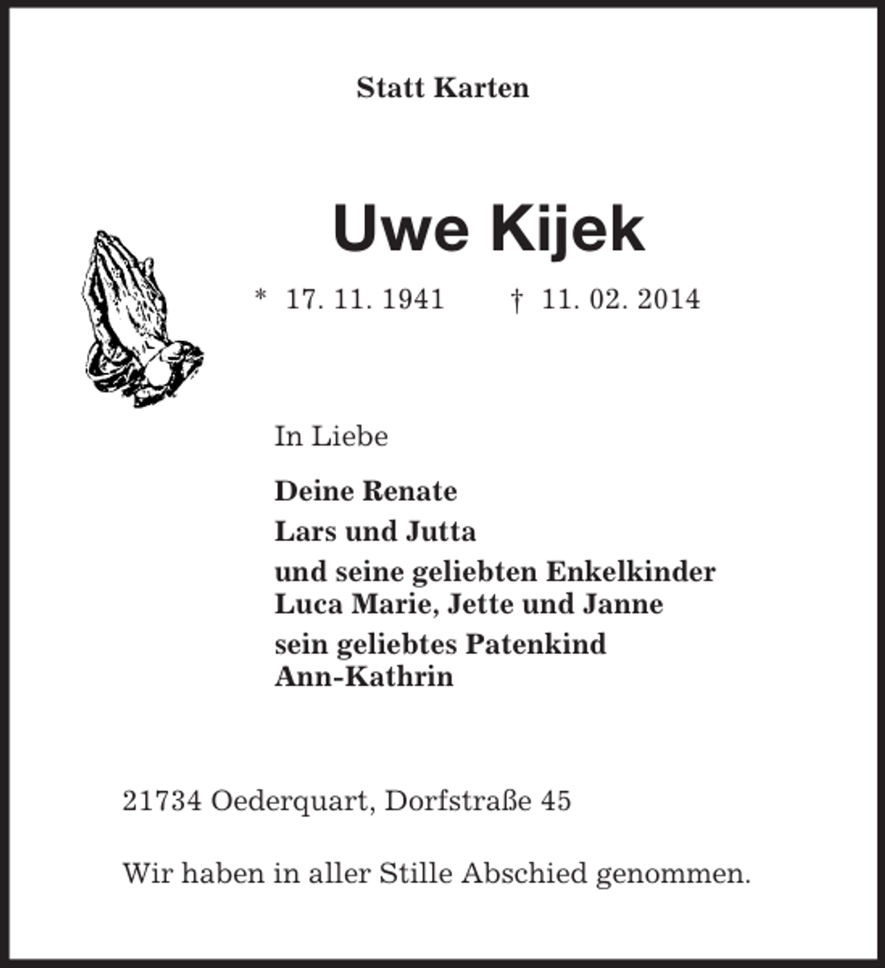 <p>Statt Karten<br />Uwe Kijek<br />* 17. 11. 1941 † 11. 02. 2014<br />In Liebe<br />Deine Renate<br />Lars und Jutta<br />und seine geliebten Enkelkinder<br />Luca Marie, Jette und Janne<br />sein geliebtes Patenkind<br />Ann-Kathrin<br />21734 Oederquart, Dorfstraße 45</p><p>Wir haben in aller Stille Abschied genommen.</p>
