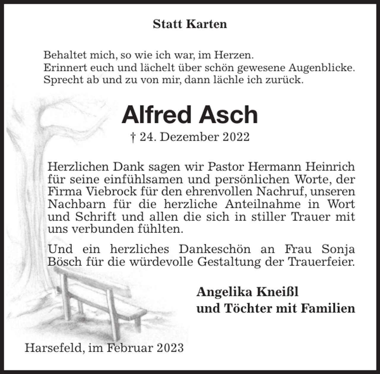 <p>Statt Karten<br />Behaltet mich, so wie ich war, im Herzen.<br />Erinnert euch und lächelt über schön gewesene Augenblicke.<br />Sprecht ab und zu von mir, dann lächle ich zurück.<br />Alfred Asch<br />† 24. Dezember 2022<br />Herzlichen Dank sagen wir Pastor Hermann Heinrich<br />für seine einfühlsamen und persönlichen Worte, der Firma Viebrock für den ehrenvollen Nachruf, unseren<br />Nachbarn für die herzliche Anteilnahme in Wort und Schrift und allen die sich in stiller Trauer mit uns verbunden fühlten.<br />Und ein herzliches Dankeschön an Frau Sonja Bösch für die würdevolle Gestaltung der Trauerfeier.<br />Angelika Kneißl<br />und Töchter mit Familien<br />Harsefeld, im Februar 2023</p>
