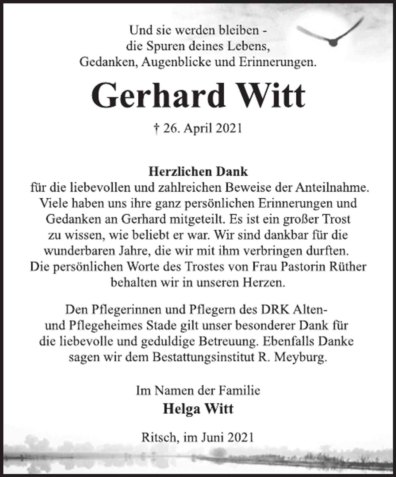 <p>Und sie werden bleiben -<br />die Spuren deines Lebens,<br />Gedanken, Augenblicke und Erinnerungen.<br />Gerhard Witt<br />† 26. April 2021<br />Herzlichen Dank<br />für die liebevollen und zahlreichen Beweise der Anteilnahme.<br />Viele haben uns ihre ganz persönlichen Erinnerungen und<br />Gedanken an Gerhard mitgeteilt. Es ist ein großer Trost<br />zu wissen, wie beliebt er war. Wir sind dankbar für die<br />wunderbaren Jahre, die wir mit ihm verbringen durften.<br />Die persönlichen Worte des Trostes von Frau Pastorin Rüther<br />behalten wir in unseren Herzen.<br />Im Namen der Familie<br />Helga Witt<br />Den Pflegerinnen und Pflegern des DRK Altenund<br />Pflegeheimes Stade gilt unser besonderer Dank für<br />die liebevolle und geduldige Betreuung. Ebenfalls Danke<br />sagen wir dem Bestattungsinstitut R. Meyburg.<br />Ritsch, im Juni 2021</p>