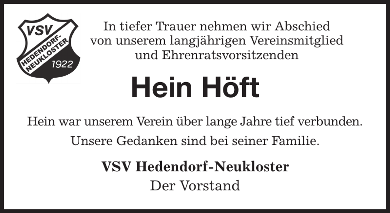 <p>In tiefer Trauer nehmen wir Abschied<br />von unserem langjährigen Vereinsmitglied<br />und Ehrenratsvorsitzenden<br />Hein Höft<br />Hein war unserem Verein über lange Jahre tief verbunden.<br />Unsere Gedanken sind bei seiner Familie.<br />VSV Hedendorf-Neukloster<br />Der Vorstand</p>