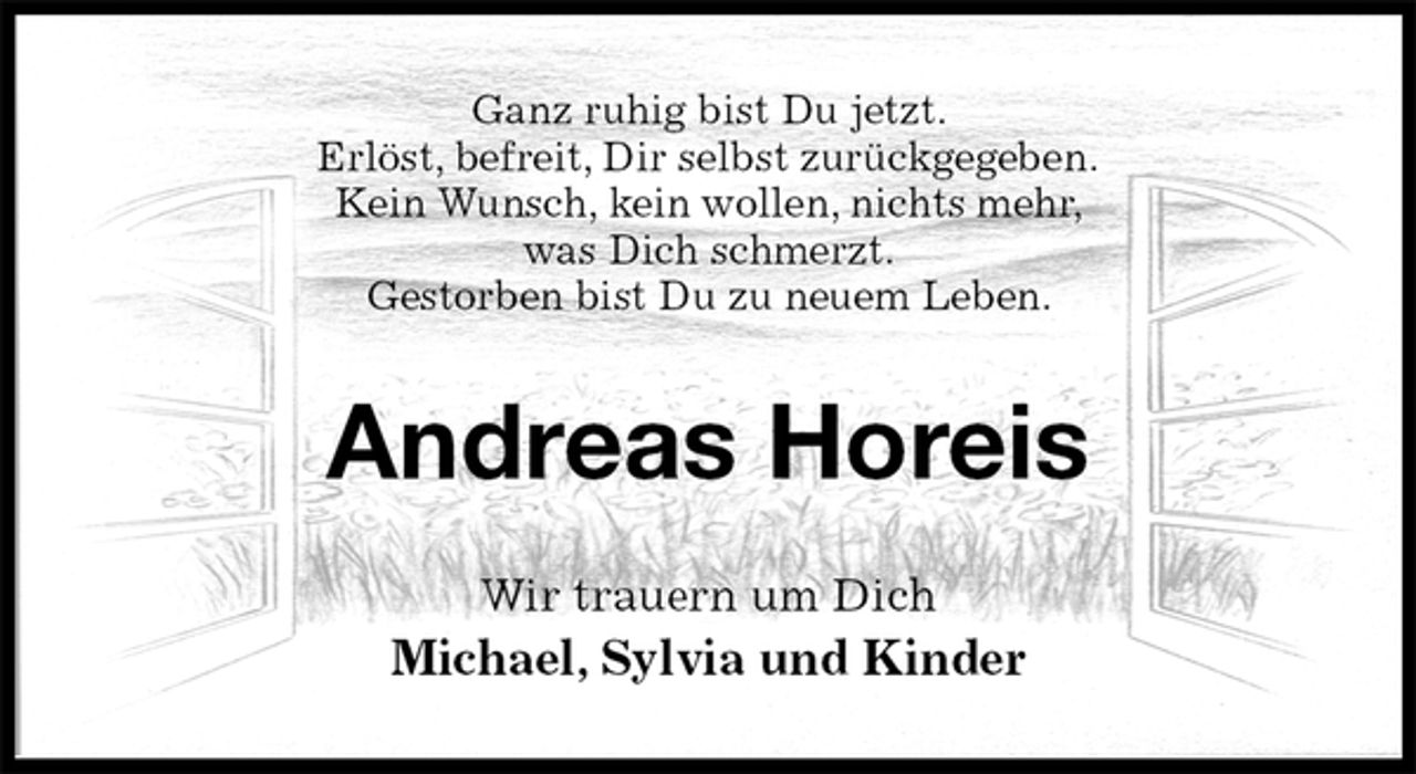 <p>Ganz ruhig bist Du jetzt.<br />Erlöst, befreit, Dir selbst zurückgegeben.<br />Kein Wunsch, kein wollen, nichts mehr,<br />was Dich schmerzt.<br />Gestorben bist Du zu neuem Leben.<br />Andreas Horeis<br />Wir trauern um Dich<br />Michael, Sylvia und Kinder</p>