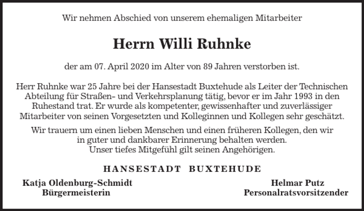 <p>Wir nehmen Abschied von unserem ehemaligen Mitarbeiter<br />Herrn Willi Ruhnke<br />der am 07. April 2020 im Alter von 89 Jahren verstorben ist.</p>
<p>Herr Ruhnke war 25 Jahre bei der Hansestadt Buxtehude als Leiter der Technischen Abteilung für Straßen- und Verkehrsplanung tätig, bevor er im Jahr 1993 in den<br />Ruhestand trat. Er wurde als kompetenter, gewissenhafter und zuverlässiger<br />Mitarbeiter von seinen Vorgesetzten und Kolleginnen und Kollegen sehr geschätzt.<br />Wir trauern um einen lieben Menschen und einen früheren Kollegen, den wir<br />in guter und dankbarer Erinnerung behalten werden.<br />Unser tiefes Mitgefühl gilt seinen Angehörigen.<br />H A N S E S T A D T B U X T E H U D E<br />Katja Oldenburg-Schmidt Helmar Putz<br />Bürgermeisterin Personalratsvorsitzender</p>