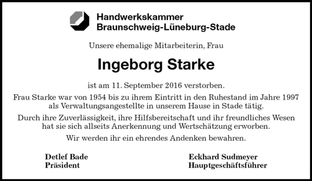 <p>Unsere ehemalige Mitarbeiterin, Frau</p><p>Ingeborg Starke<br />ist am 11. September 2016 verstorben.<br />Frau Starke war von 1954 bis zu ihrem Eintritt in den Ruhestand im Jahre 1997<br />als Verwaltungsangestellte in unserem Hause in Stade tätig.<br />Durch ihre Zuverlässigkeit, ihre Hilfsbereitschaft und ihr freundliches Wesen<br />hat sie sich allseits Anerkennung und Wertschätzung erworben.<br />Wir werden ihr ein ehrendes Andenken bewahren.<br />Detlef Bade Eckhard Sudmeyer<br />Präsident Hauptgeschäftsführer<br />Handwerkskammer<br />Braunschweig-Lüneburg-Stade</p>