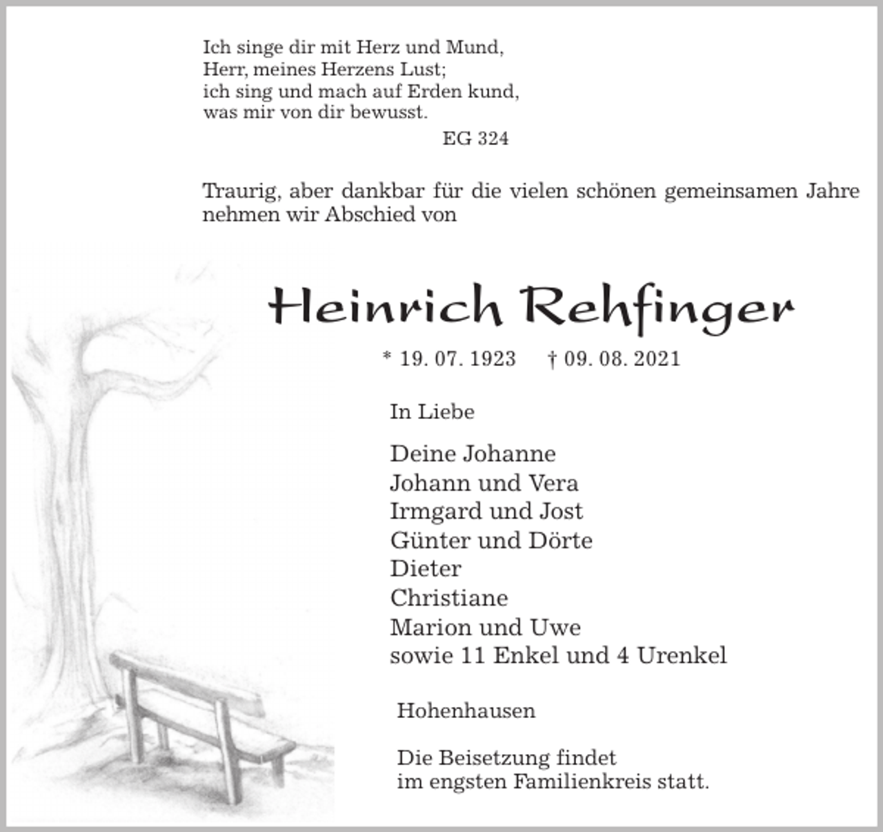 <p>Ich singe dir mit Herz und Mund,<br />Herr, meines Herzens Lust;<br />ich sing und mach auf Erden kund,<br />was mir von dir bewusst.<br />EG 324<br />Traurig, aber dankbar für die vielen schönen gemeinsamen Jahre<br />nehmen wir Abschied von</p>
<p>Heinrich Rehfinger<br />* 19. 07. 1923 † 09. 08. 2021<br />In Liebe<br />Deine Johanne<br />Johann und Vera<br />Irmgard und Jost<br />Günter und Dörte<br />Dieter<br />Christiane<br />Marion und Uwe<br />sowie 11 Enkel und 4 Urenkel<br />Hohenhausen</p>
<p>Die Beisetzung findet<br />im engsten Familienkreis statt.</p>