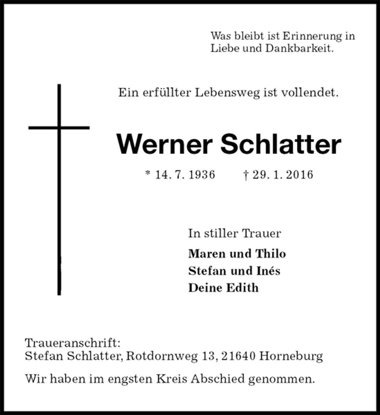 <p>Was bleibt ist Erinnerung in<br />Liebe und Dankbarkeit.<br />Ein erfüllter Lebensweg ist vollendet.<br />Werner Schlatter<br />* 14. 7. 1936 † 29. 1. 2016<br />In stiller Trauer<br />Maren und Thilo<br />Stefan und Inés<br />Deine Edith<br />Traueranschrift:<br />Stefan Schlatter, Rotdornweg 13, 21640 Horneburg<br />Wir haben im engsten Kreis Abschied genommen.</p>