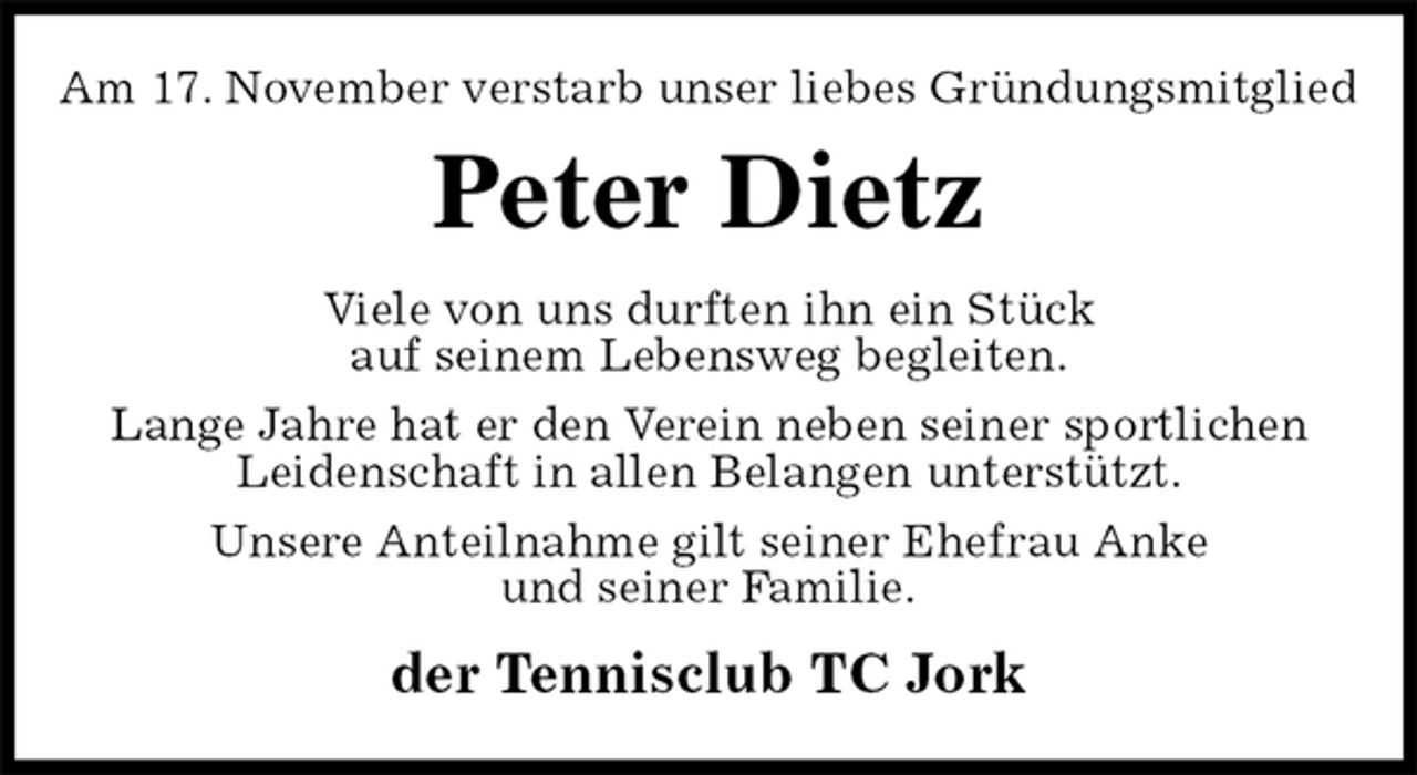 <p>Am 17. November verstarb unser liebes Gründungsmitglied<br />Peter Dietz<br />Viele von uns durften ihn ein Stück<br />auf seinem Lebensweg begleiten.<br />Lange Jahre hat er den Verein neben seiner sportlichen<br />Leidenschaft in allen Belangen unterstützt.<br />Unsere Anteilnahme gilt seiner Ehefrau Anke<br />und seiner Familie.<br />der Tennisclub TC Jork</p>