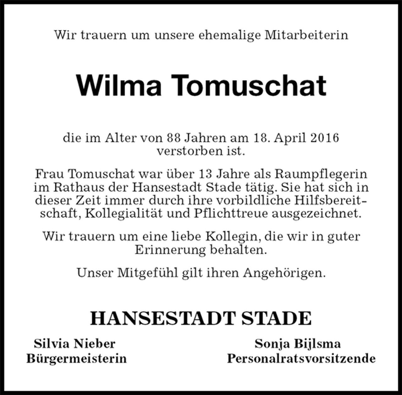 <p>Wir trauern um unsere ehemalige Mitarbeiterin<br />Wilma Tomuschat<br />HANSESTADT STADE<br />Silvia Nieber Sonja Bijlsma<br />Bürgermeisterin Personalratsvorsitzende<br />die im Alter von 88 Jahren am 18. April 2016<br />verstorben ist.<br />Frau Tomuschat war über 13 Jahre als Raumpflegerin im Rathaus der Hansestadt Stade tätig. Sie hat sich in dieser Zeit immer durch ihre vorbildliche Hilfsbereitschaft, Kollegialität und Pflichttreue ausgezeichnet.<br />Wir trauern um eine liebe Kollegin, die wir in guter<br />Erinnerung behalten.<br />Unser Mitgefühl gilt ihren Angehörigen.</p>