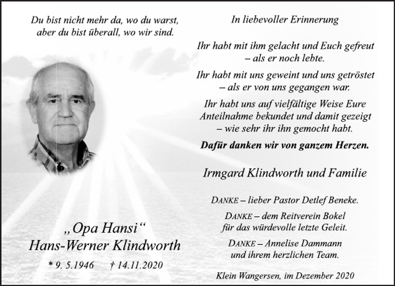 <p>Du bist nicht mehr da, wo du warst,<br />aber du bist überall, wo wir sind.<br />„Opa Hansi“<br />Hans-Werner Klindworth<br />* 9. 5.1946 † 14.11.2020<br />In liebevoller Erinnerung<br />Ihr habt mit ihm gelacht und Euch gefreut<br />- als er noch lebte.<br />Ihr habt mit uns geweint und uns getröstet<br />- als er von uns gegangen war.<br />Ihr habt uns auf vielfältige Weise Eure<br />Anteilnahme bekundet und damit gezeigt<br />- wie sehr ihr ihn gemocht habt.<br />Dafür danken wir von ganzem Herzen.<br />Irmgard Klindworth und Familie<br />DANKE - lieber Pastor Detlef Beneke.<br />DANKE - dem Reitverein Bokel<br />für das würdevolle letzte Geleit.<br />DANKE - Annelise Dammann<br />und ihrem herzlichen Team.<br />Klein Wangersen, im Dezember 2020</p>