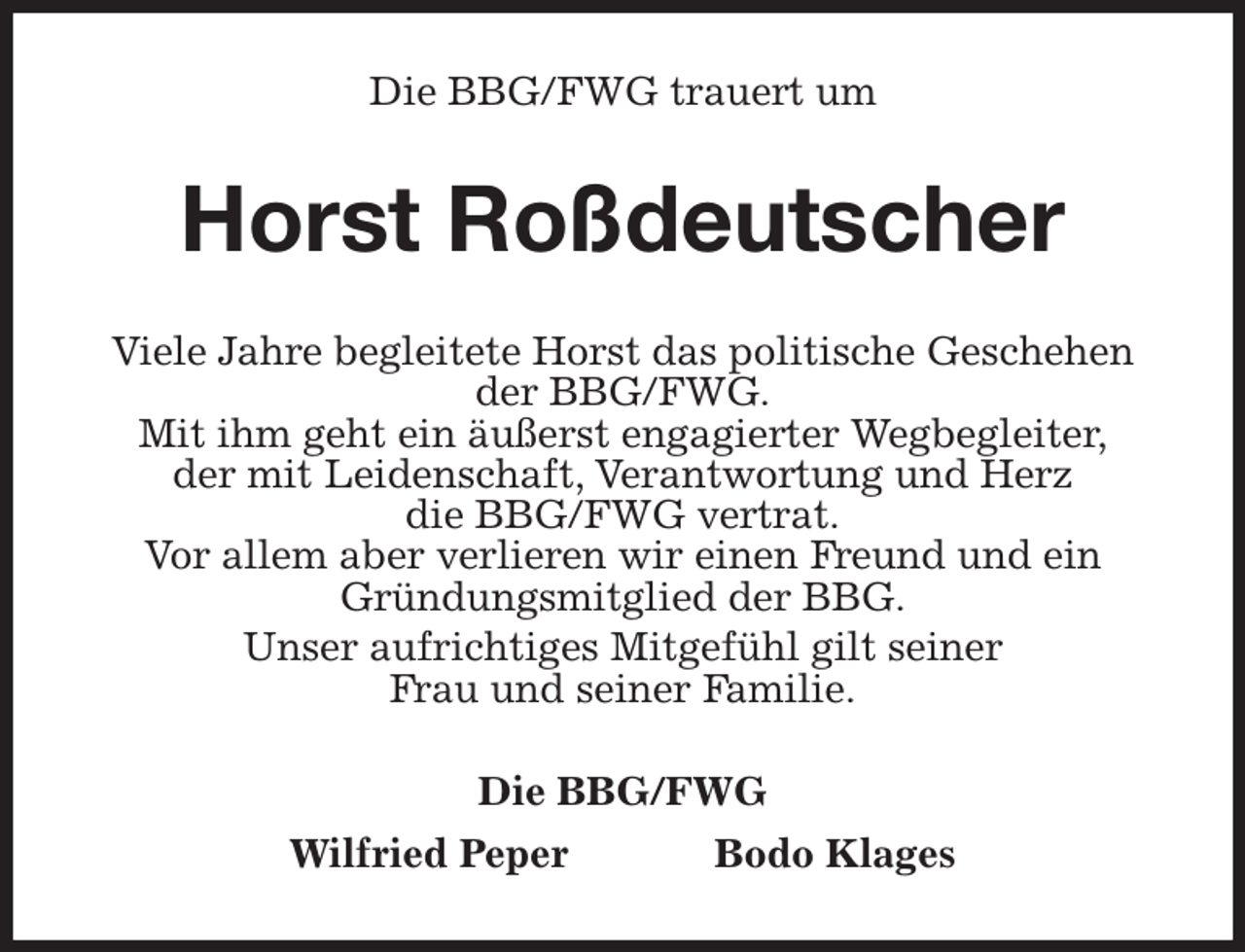 <p>Die BBG/FWG trauert um<br />Horst Roßdeutscher<br />Viele Jahre begleitete Horst das politische Geschehen der BBG/FWG.<br />Mit ihm geht ein äußerst engagierter Wegbegleiter,<br />der mit Leidenschaft, Verantwortung und Herz<br />die BBG/FWG vertrat.<br />Vor allem aber verlieren wir einen Freund und ein Gründungsmitglied der BBG.<br />Unser aufrichtiges Mitgefühl gilt seiner<br />Frau und seiner Familie.<br />Die BBG/FWG<br />Wilfried Peper Bodo Klages</p>