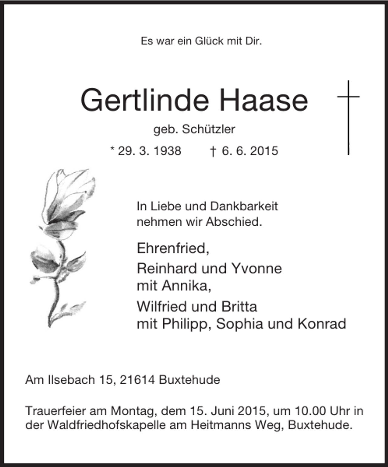 <p>Es war ein Glück mit Dir.<br />Gertlinde Haase<br />geb. Schützler<br />* 29. 3. 1938 † 6. 6. 2015<br />In Liebe und Dankbarkeit<br />nehmen wir Abschied.<br />Ehrenfried,<br />Reinhard und Yvonne<br />mit Annika,<br />Wilfried und Britta<br />mit Philipp, Sophia und Konrad<br />Am Ilsebach 15, 21614 Buxtehude</p><p>Trauerfeier am Montag, dem 15. Juni 2015, um 10.00 Uhr in der Waldfriedhofskapelle am Heitmanns Weg, Buxtehude.</p>