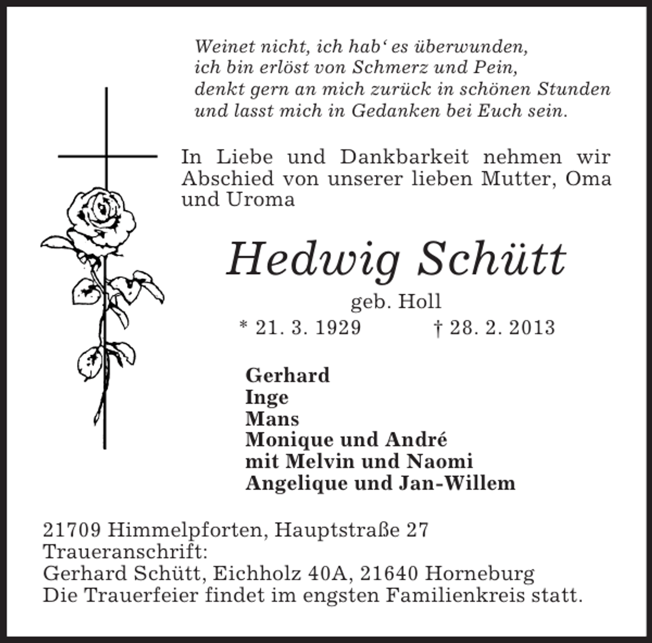 <p>Weinet nicht, ich hab‘ es überwunden,<br />ich bin erlöst von Schmerz und Pein,<br />denkt gern an mich zurück in schönen Stunden<br />und lasst mich in Gedanken bei Euch sein.<br />In Liebe und Dankbarkeit nehmen wir Abschied von unserer lieben Mutter, Oma und Uroma<br />Hedwig Schütt<br />geb. Holl<br />* 21. 3. 1929 † 28. 2. 2013<br />Gerhard<br />Inge<br />Mans<br />Monique und André<br />mit Melvin und Naomi<br />Angelique und Jan-Willem<br />21709 Himmelpforten, Hauptstraße 27<br />Traueranschrift:<br />Gerhard Schütt, Eichholz 40A, 21640 Horneburg<br />Die Trauerfeier findet im engsten Familienkreis statt.</p>