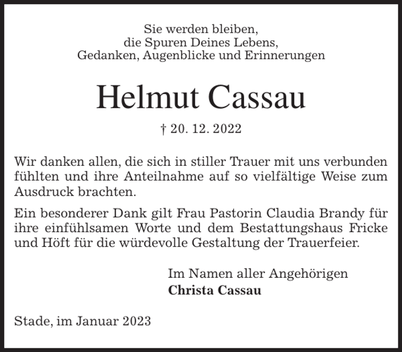 <p>Sie werden bleiben,<br />die Spuren Deines Lebens,<br />Gedanken, Augenblicke und Erinnerungen<br />Helmut Cassau<br />† 20. 12. 2022<br />Wir danken allen, die sich in stiller Trauer mit uns verbunden<br />fühlten und ihre Anteilnahme auf so vielfältige Weise zum<br />Ausdruck brachten.<br />Ein besonderer Dank gilt Frau Pastorin Claudia Brandy für<br />ihre einfühlsamen Worte und dem Bestattungshaus Fricke<br />und Höft für die würdevolle Gestaltung der Trauerfeier.<br />Im Namen aller Angehörigen<br />Christa Cassau<br />Stade, im Januar 2023</p>