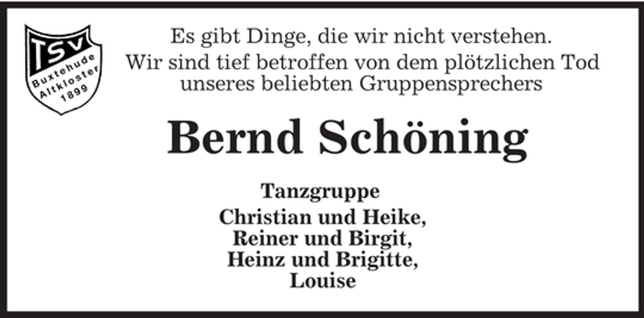 <p>Es gibt Dinge, die wir nicht verstehen.<br />Wir sind tief betroffen von dem plötzlichen Tod<br />unseres beliebten Gruppensprechers</p><p>Bernd Schöning<br />Tanzgruppe<br />Christian und Heike,<br />Reiner und Birgit,<br />Heinz und Brigitte,<br />Louise</p>