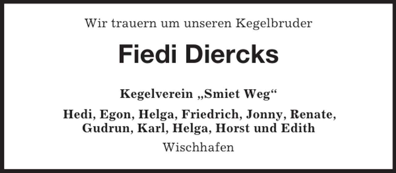 <p>Wir trauern um unseren Kegelbruder</p><p>Fiedi Diercks<br />Kegelverein „Smiet Weg“<br />Hedi, Egon, Helga, Friedrich, Jonny, Renate,<br />Gudrun, Karl, Helga, Horst und Edith<br />Wischhafen</p>