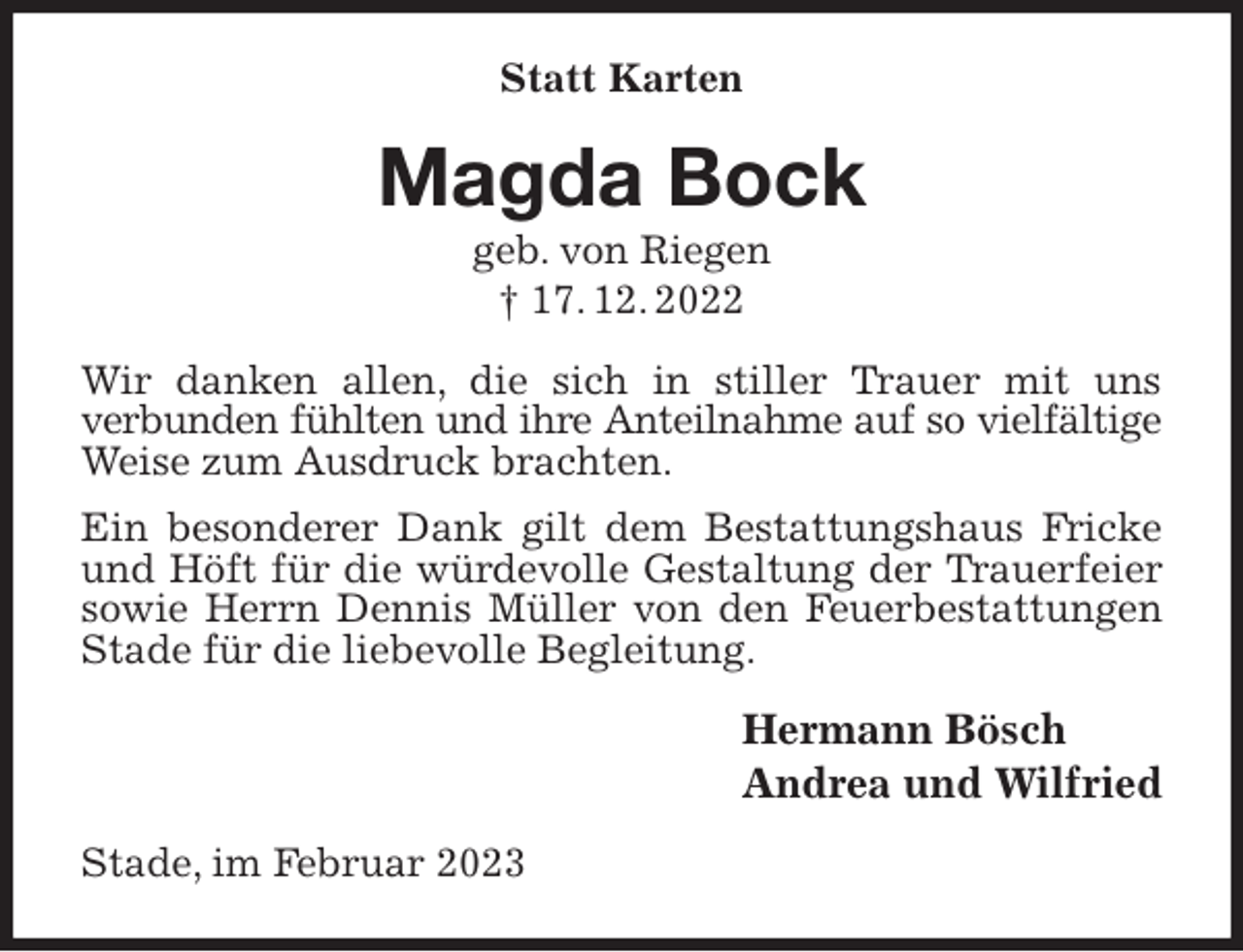 <p>Statt Karten<br />Magda Bock<br />geb. von Riegen<br />† 17. 12. 2022<br />Wir danken allen, die sich in stiller Trauer mit uns<br />verbunden fühlten und ihre Anteilnahme auf so vielfältige<br />Weise zum Ausdruck brachten.<br />Ein besonderer Dank gilt dem Bestattungshaus Fricke und Höft für die würdevolle Gestaltung der Trauerfeier sowie Herrn Dennis Müller von den Feuerbestattungen Stade für die liebevolle Begleitung.<br />Hermann Bösch<br />Andrea und Wilfried<br />Stade, im Februar 2023</p>