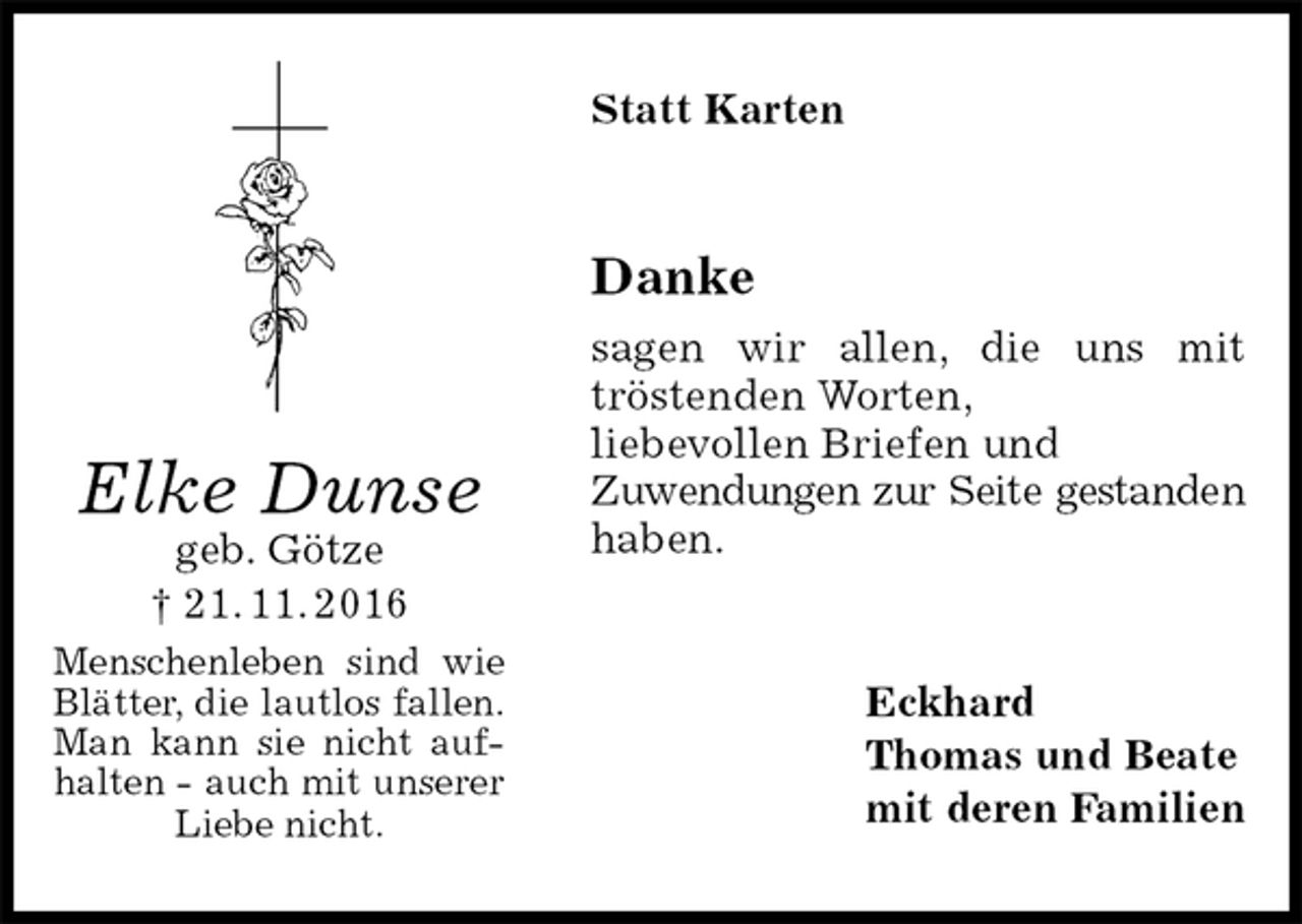 <p>Statt Karten<br />Danke<br />sagen wir allen, die uns mit tröstenden Worten,<br />liebevollen Briefen und<br />Zuwendungen zur Seite gestanden<br />haben.<br />Eckhard<br />Thomas und Beate<br />mit deren Familien<br />Elke Dunse<br />geb. Götze<br />† 21. 11. 2016<br />Menschenleben sind wie<br />Blätter, die lautlos fallen.<br />Man kann sie nicht auf-<br />halten - auch mit unserer<br />Liebe nicht.</p>