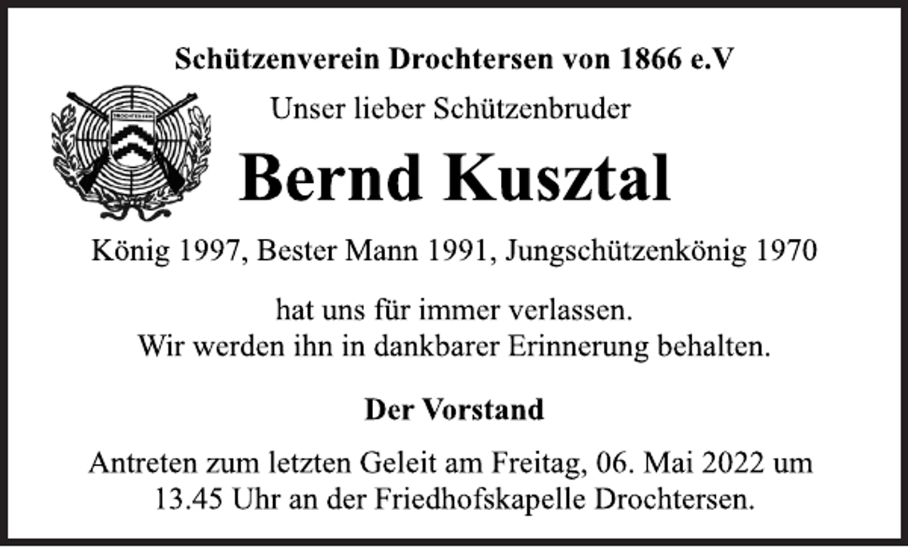 <p>Schützenverein Drochtersen von 1866 e.V<br />Unser lieber Schützenbruder<br />Bernd Kusztal<br />König 1997, Bester Mann 1991, Jungschützenkönig 1970<br />hat uns für immer verlassen.<br />Wir werden ihn in dankbarer Erinnerung behalten.<br />Der Vorstand<br />Antreten zum letzten Geleit am Freitag, 06. Mai 2022 um<br />13.45 Uhr an der Friedhofskapelle Drochtersen.</p>