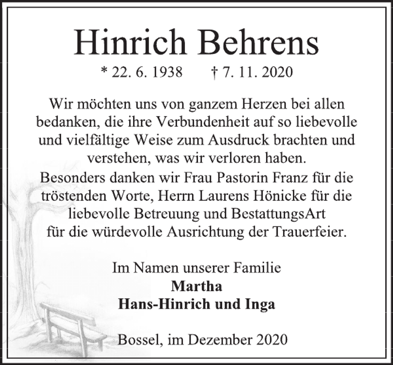 <p>Hinrich Behrens<br />* 22. 6. 1938 † 7. 11. 2020<br />Wir möchten uns von ganzem Herzen bei allen<br />bedanken, die ihre Verbundenheit auf so liebevolle<br />und vielfältige Weise zum Ausdruck brachten und<br />verstehen, was wir verloren haben.<br />Besonders danken wir Frau Pastorin Franz für die<br />tröstenden Worte, Herrn Laurens Hönicke für die<br />liebevolle Betreuung und BestattungsArt<br />für die würdevolle Ausrichtung der Trauerfeier.<br />Im Namen unserer Familie<br />Martha<br />Hans-Hinrich und Inga<br />Bossel, im Dezember 2020</p>