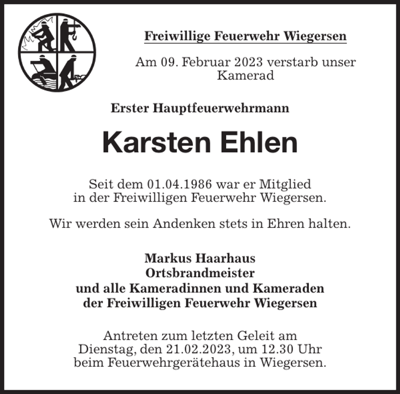 <p>Freiwillige Feuerwehr Wiegersen<br />Am 09. Februar 2023 verstarb unser<br />Kamerad<br />Erster Hauptfeuerwehrmann<br />Karsten Ehlen<br />Seit dem 01.04.1986 war er Mitglied<br />in der Freiwilligen Feuerwehr Wiegersen.<br />Wir werden sein Andenken stets in Ehren halten.<br />Markus Haarhaus<br />Ortsbrandmeister<br />und alle Kameradinnen und Kameraden<br />der Freiwilligen Feuerwehr Wiegersen<br />Antreten zum letzten Geleit am<br />Dienstag, den 21.02.2023, um 12.30 Uhr<br />beim Feuerwehrgerätehaus in Wiegersen.</p>