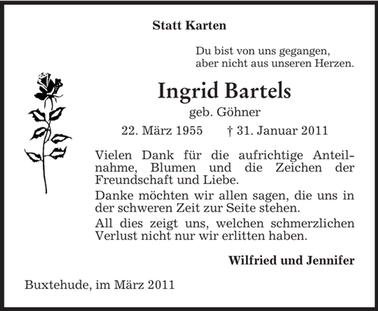 <p>Statt Karten<br />Du bist von uns gegangen,<br />aber nicht aus unseren Herzen.<br />Ingrid Bartels<br />geb. Göhner<br />22. März 1955 † 31. Januar 2011<br />Vielen Dank für die aufrichtige Anteil-<br />nahme, Blumen und die Zeichen der Freundschaft und Liebe.<br />Danke möchten wir allen sagen, die uns in der schweren Zeit zur Seite stehen.<br />All dies zeigt uns, welchen schmerzlichen Verlust nicht nur wir erlitten haben.<br />Wilfried und Jennifer<br />Buxtehude, im März 2011</p>
