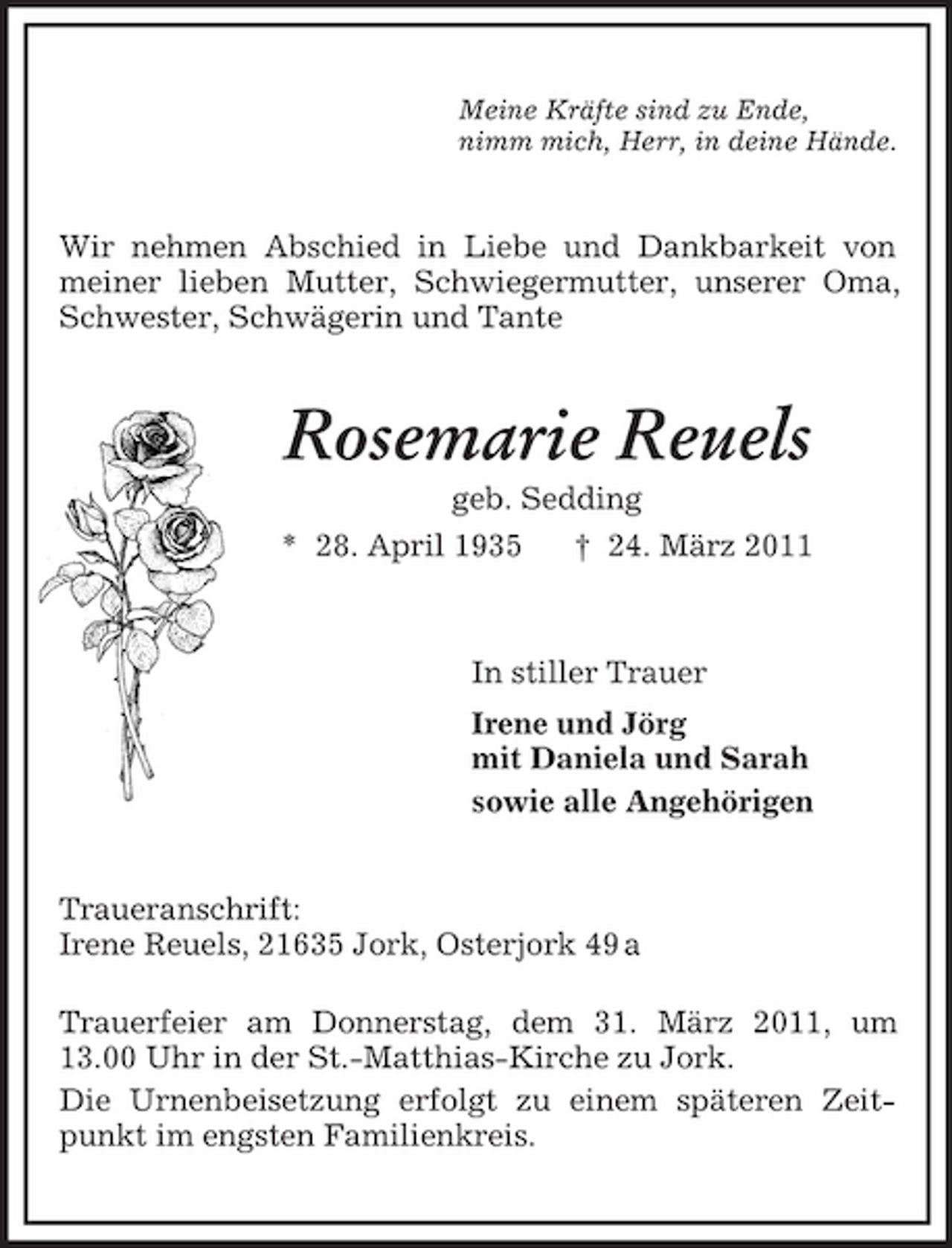 <p>Meine Kräfte sind zu Ende,<br />nimm mich, Herr, in deine Hände.<br />Wir nehmen Abschied in Liebe und Dankbarkeit von meiner lieben Mutter, Schwiegermutter, unserer Oma, Schwester, Schwägerin und Tante<br />Rosemarie Reuels<br />geb. Sedding<br />* 28. April 1935 † 24. März 2011<br />In stiller Trauer<br />Irene und Jörg<br />mit Daniela und Sarah<br />sowie alle Angehörigen<br />Traueranschrift:<br />Irene Reuels, 21635 Jork, Osterjork 49 a</p><p>Trauerfeier am Donnerstag, dem 31. März 2011, um 13.00 Uhr in der St.-Matthias-Kirche zu Jork.<br />Die Urnenbeisetzung erfolgt zu einem späteren Zeitpunkt im engsten Familienkreis.</p>