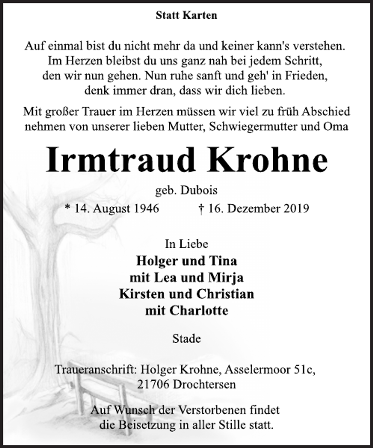 <p>Statt Karten<br />Auf einmal bist du nicht mehr da und keiner kann's verstehen.<br />Im Herzen bleibst du uns ganz nah bei jedem Schritt,<br />den wir nun gehen. Nun ruhe sanft und geh' in Frieden,<br />denk immer dran, dass wir dich lieben.<br />Mit großer Trauer im Herzen müssen wir viel zu früh Abschied<br />nehmen von unserer lieben Mutter, Schwiegermutter und Oma<br />Irmtraud Krohne<br />geb. Dubois<br />* 14. August 1946 + 16. Dezember 2019<br />In Liebe<br />Holger und Tina<br />mit Lea und Mirja<br />Kirsten und Christian<br />mit Charlotte<br />Stade<br />Traueranschrift: Holger Krohne, Asselermoor 51c,<br />21706 Drochtersen<br />Auf Wunsch der Verstorbenen findet<br />die Beisetzung in aller Stille statt.</p>