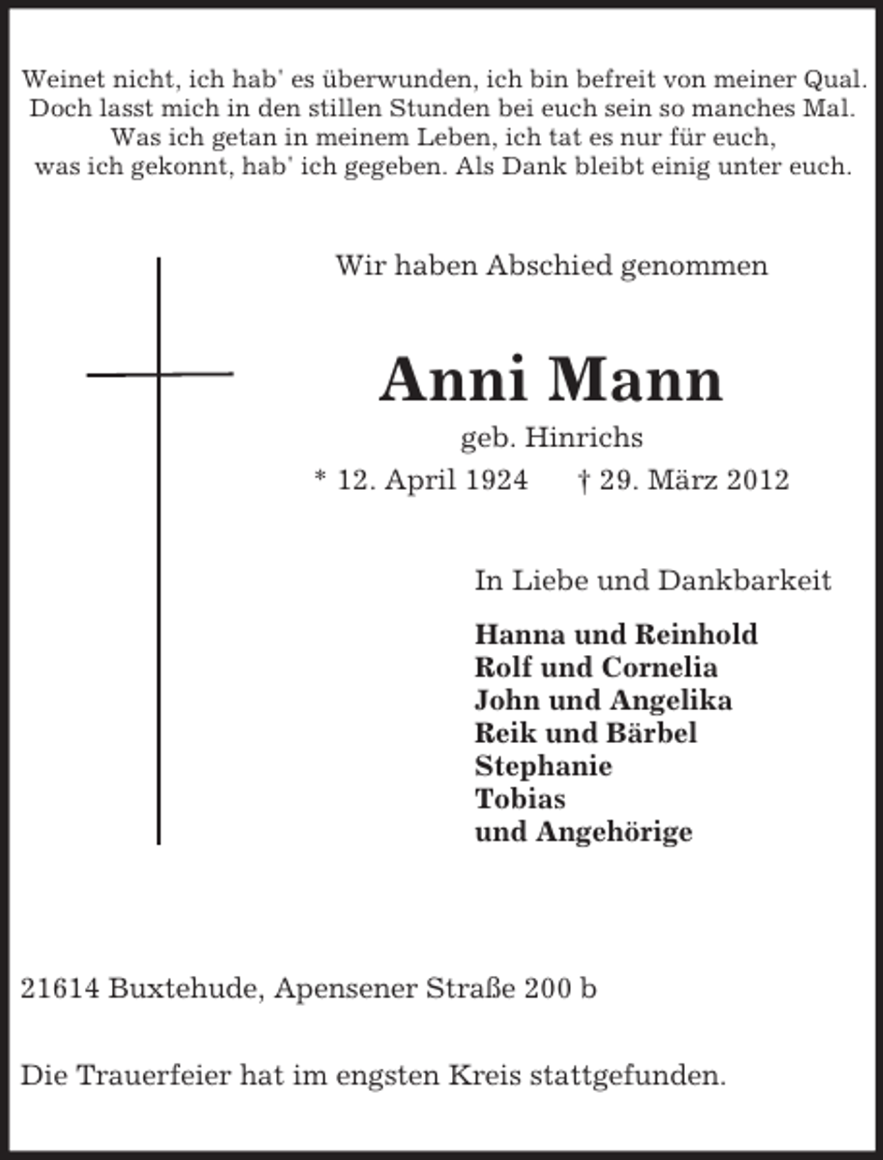 <p>Weinet nicht, ich hab' es überwunden, ich bin befreit von meiner Qual.<br />Doch lasst mich in den stillen Stunden bei euch sein so manches Mal.<br />Was ich getan in meinem Leben, ich tat es nur für euch,<br />was ich gekonnt, hab' ich gegeben. Als Dank bleibt einig unter euch.<br />Wir haben Abschied genommen<br />Anni Mann<br />geb. Hinrichs<br />* 12. April 1924 † 29. März 2012<br />In Liebe und Dankbarkeit<br />Hanna und Reinhold<br />Rolf und Cornelia<br />John und Angelika<br />Reik und Bärbel<br />Stephanie<br />Tobias<br />und Angehörige</p><p>21614 Buxtehude, Apensener Straße 200 b</p><p>Die Trauerfeier hat im engsten Kreis stattgefunden.</p>