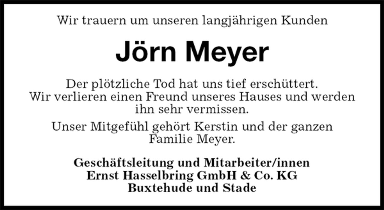 <p>Wir trauern um unseren langjährigen Kunden<br />Jörn Meyer<br />Der plötzliche Tod hat uns tief erschüttert.<br />Wir verlieren einen Freund unseres Hauses und werden ihn sehr vermissen.<br />Unser Mitgefühl gehört Kerstin und der ganzen<br />Familie Meyer.<br />Geschäftsleitung und Mitarbeiter/innen<br />Ernst Hasselbring GmbH &amp; Co. KG<br />Buxtehude und Stade</p>