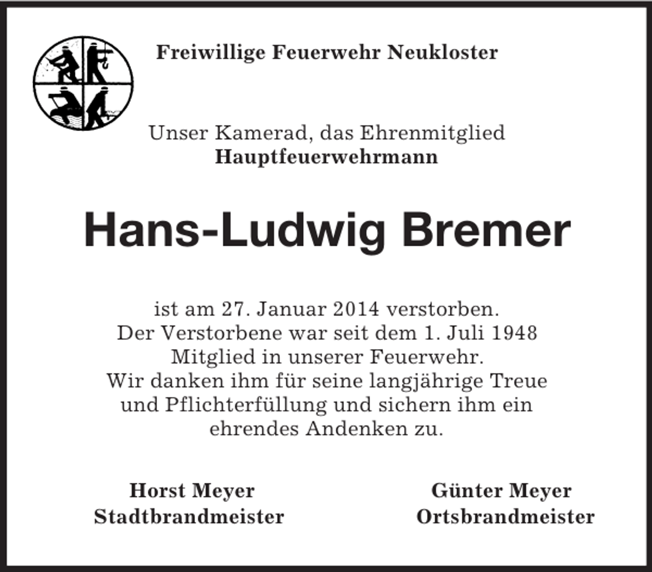 <p>Freiwillige Feuerwehr Neukloster<br />Unser Kamerad, das Ehrenmitglied<br />Hauptfeuerwehrmann<br />Hans-Ludwig Bremer<br />ist am 27. Januar 2014 verstorben.<br />Der Verstorbene war seit dem 1. Juli 1948<br />Mitglied in unserer Feuerwehr.<br />Wir danken ihm für seine langjährige Treue<br />und Pflichterfüllung und sichern ihm ein<br />ehrendes Andenken zu.<br />Horst Meyer Günter Meyer<br />Stadtbrandmeister Ortsbrandmeister</p>